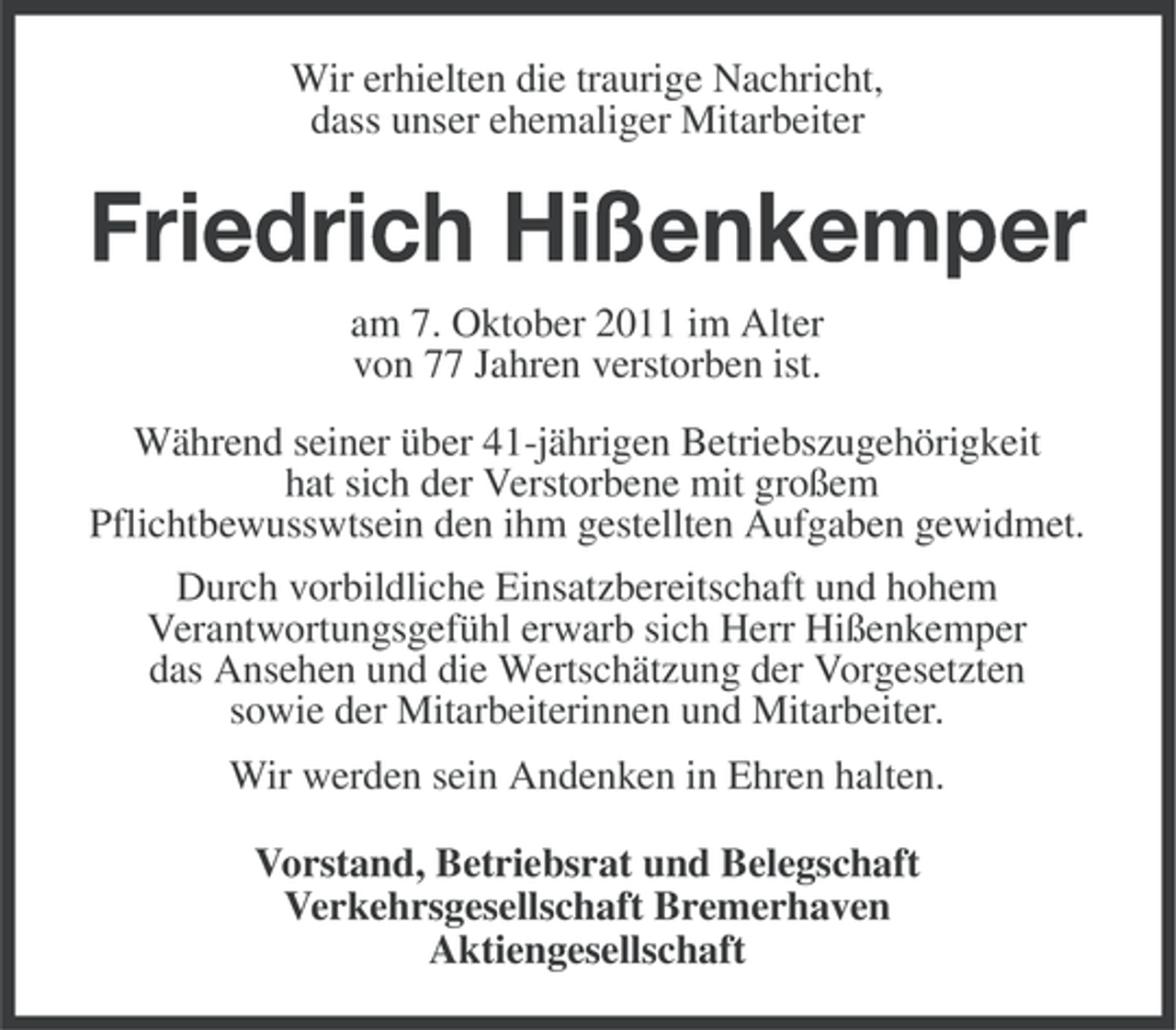<p>Wir erhielten die traurige Nachricht,<br />dass unser ehemaliger Mitarbeiter</p><p>Friedrich Hißenkemper<br />am 7. Oktober 2011 im Alter<br />von 77 Jahren verstorben ist.<br />Während seiner über 41-jährigen Betriebszugehörigkeit<br />hat sich der Verstorbene mit großem<br />Pflichtbewusswtsein den ihm gestellten Aufgaben gewidmet.<br />Durch vorbildliche Einsatzbereitschaft und hohem<br />Verantwortungsgefühl erwarb sich Herr Hißenkemper<br />das Ansehen und die Wertschätzung der Vorgesetzten<br />sowie der Mitarbeiterinnen und Mitarbeiter.<br />Wir werden sein Andenken in Ehren halten.<br />Vorstand, Betriebsrat und Belegschaft<br />Verkehrsgesellschaft Bremerhaven<br />Aktiengesellschaft</p>