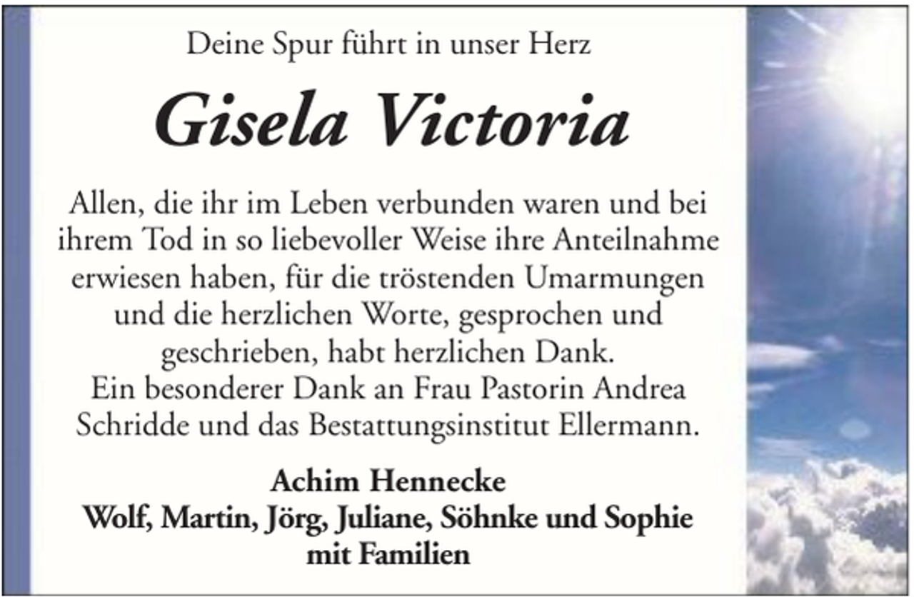 <p>Deine Spur führt in unser Herz</p><p>Gisela Victoria<br />Allen, die ihr im Leben verbunden waren und bei<br />ihrem Tod in so liebevoller Weise ihre Anteilnahme<br />erwiesen haben, für die tröstenden Umarmungen<br />und die herzlichen Worte, gesprochen und<br />geschrieben, habt herzlichen Dank.<br />Ein besonderer Dank an Frau Pastorin Andrea<br />Schridde und das Bestattungsinstitut Ellermann.<br />Achim Hennecke<br />Wolf, Martin, Jörg, Juliane, Söhnke und Sophie<br />mit Familien</p>