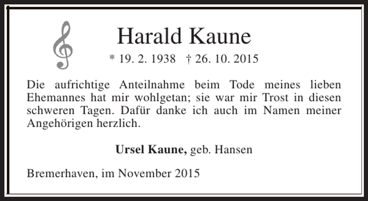 <p>Harald Kaune</p><p>* 19. 2. 1938 † 26. 10. 2015<br />Die aufrichtige Anteilnahme beim Tode meines lieben<br />Ehemannes hat mir wohlgetan; sie war mir Trost in diesen<br />schweren Tagen. Dafür danke ich auch im Namen meiner<br />Angehörigen herzlich.<br />Ursel Kaune, geb. Hansen<br />Bremerhaven, im November 2015</p>