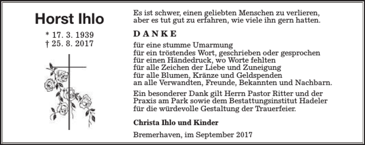 <p>Horst Ihlo<br />* 17. 3. 1939<br />† 25. 8. 2017</p><p>Es ist schwer, einen geliebten Menschen zu verlieren,<br />aber es tut gut zu erfahren, wie viele ihn gern hatten.</p><p>DANKE<br />für eine stumme Umarmung<br />für ein tröstendes Wort, geschrieben oder gesprochen<br />für einen Händedruck, wo Worte fehlten<br />für alle Zeichen der Liebe und Zuneigung<br />für alle Blumen, Kränze und Geldspenden<br />an alle Verwandten, Freunde, Bekannten und Nachbarn.<br />Ein besonderer Dank gilt Herrn Pastor Ritter und der<br />Praxis am Park sowie dem Bestattungsinstitut Hadeler<br />für die würdevolle Gestaltung der Trauerfeier.<br />Christa Ihlo und Kinder<br />Bremerhaven, im September 2017</p>