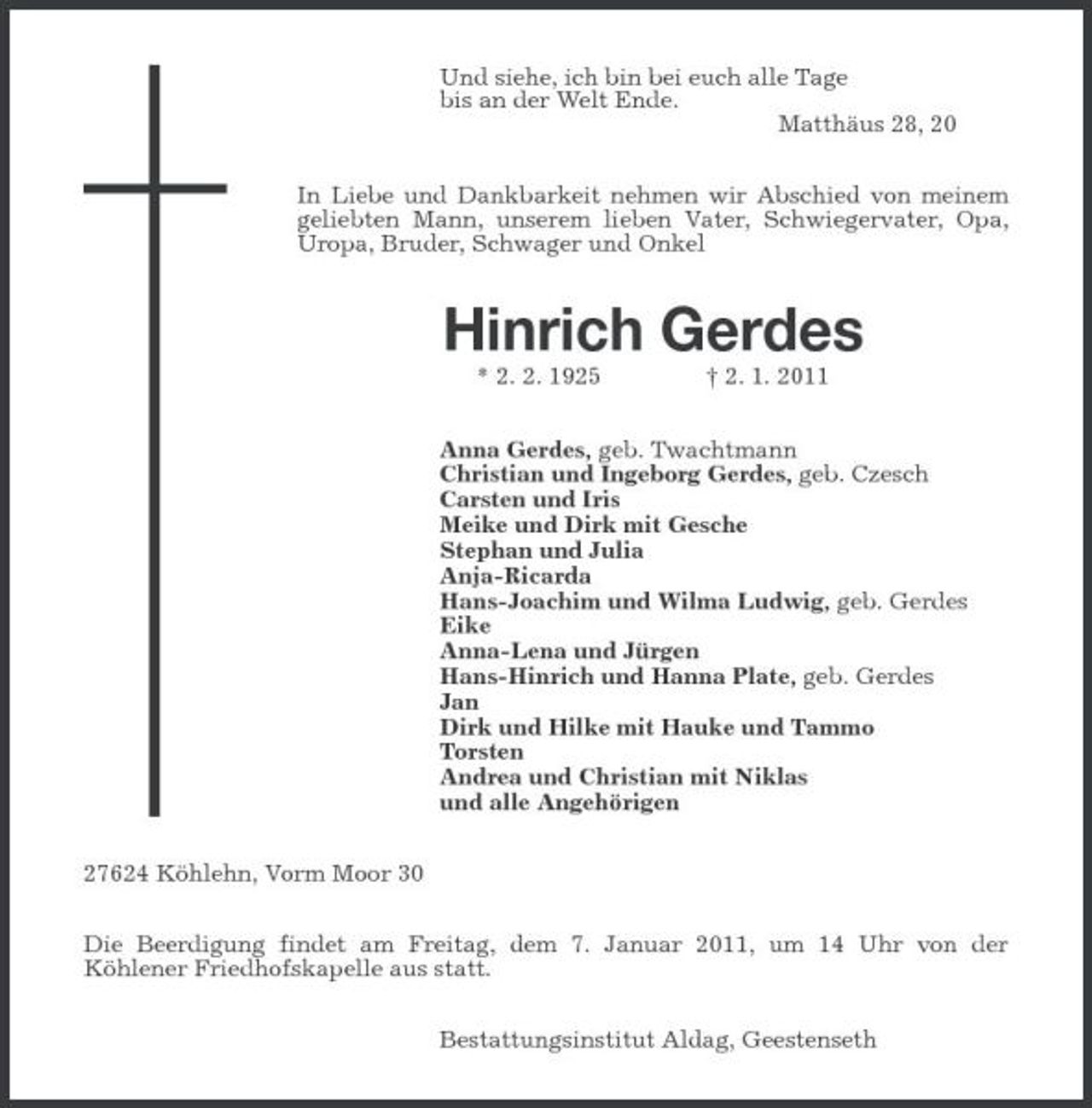 <p>Und siehe, ich bin bei euch alle Tage<br />bis an der Welt Ende.<br />Matthäus 28, 20<br />In Liebe und Dankbarkeit nehmen wir Abschied von meinem geliebten Mann, unserem lieben Vater, Schwiegervater, Opa, Uropa, Bruder, Schwager und Onkel<br />Hinrich Gerdes<br />* 2. 2. 1925 † 2. 1. 2011<br />Anna Gerdes, geb. Twachtmann<br />Christian und Ingeborg Gerdes, geb. Czesch<br />Carsten und Iris<br />Meike und Dirk mit Gesche<br />Stephan und Julia<br />Anja-Ricarda<br />Hans-Joachim und Wilma Ludwig, geb. Gerdes<br />Eike<br />Anna-Lena und Jürgen<br />Hans-Hinrich und Hanna Plate, geb. Gerdes<br />Jan<br />Dirk und Hilke mit Hauke und Tammo<br />Torsten<br />Andrea und Christian mit Niklas<br />und alle Angehörigen<br />27624 Köhlehn, Vorm Moor 30<br />Die Beerdigung findet am Freitag, dem 7. Januar 2011, um 14 Uhr von der Köhlener Friedhofskapelle aus statt.<br />Bestattungsinstitut Aldag, Geestenseth</p>