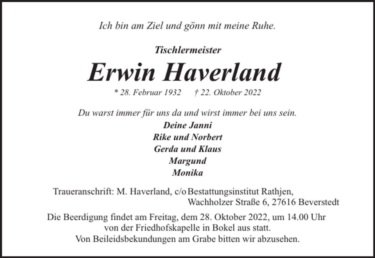 <p>Ich bin am Ziel und gönn mit meine Ruhe.<br />Tischlermeister</p><p>Erwin Haverland<br />* 28. Februar 1932</p><p>† 22. Oktober 2022</p><p>Du warst immer für uns da und wirst immer bei uns sein.<br />Deine Janni<br />Rike und Norbert<br />Gerda und Klaus<br />Margund<br />Monika<br />Traueranschrift: M. Haverland, c/o Bestattungsinstitut Rathjen,<br />Wachholzer Straße 6, 27616 Beverstedt<br />Die Beerdigung findet am Freitag, dem 28. Oktober 2022, um 14.00 Uhr<br />von der Friedhofskapelle in Bokel aus statt.<br />Von Beileidsbekundungen am Grabe bitten wir abzusehen.</p>