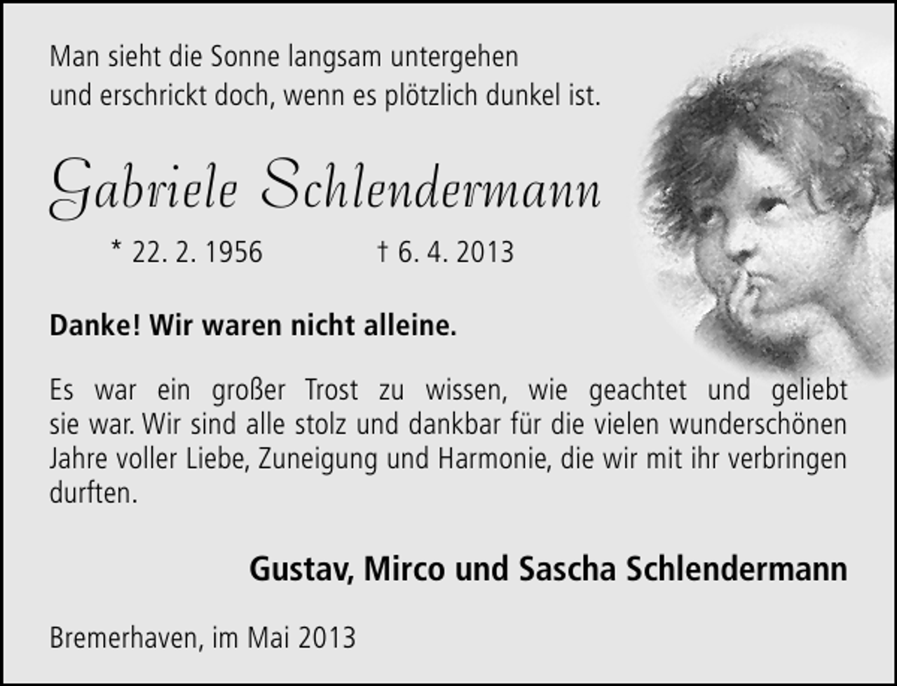 <p>Man sieht die Sonne langsam untergehen<br />und erschrickt doch, wenn es plötzlich dunkel ist.</p><p>Gabriele Schlendermann<br />* 22. 2. 1956</p><p>† 6. 4. 2013</p><p>Danke! Wir waren nicht alleine.<br />Es war ein großer Trost zu wissen, wie geachtet und geliebt<br />sie war. Wir sind alle stolz und dankbar für die vielen wunderschönen<br />Jahre voller Liebe, Zuneigung und Harmonie, die wir mit ihr verbringen<br />durften.</p><p>Gustav, Mirco und Sascha Schlendermann<br />Bremerhaven, im Mai 2013</p>