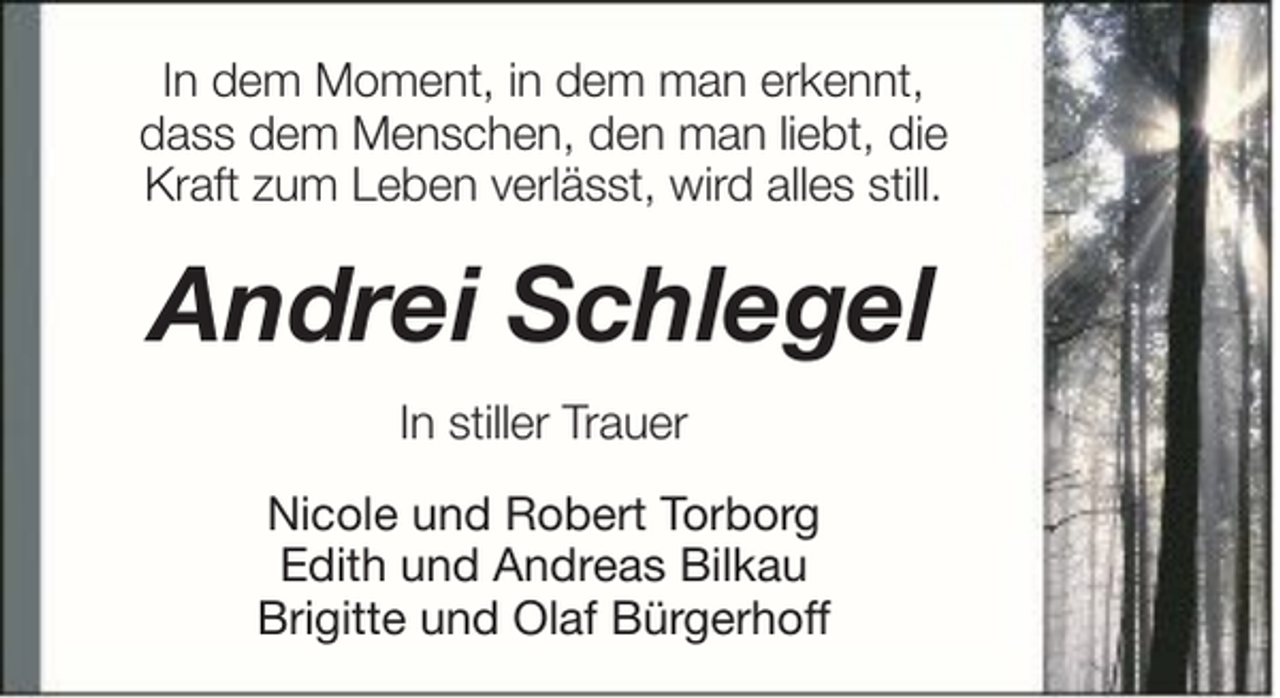 <p>In dem Moment, in dem man erkennt,<br />dass dem Menschen, den man liebt, die<br />Kraft zum Leben verlässt, wird alles still.</p><p>Andrei Schlegel<br />In stiller Trauer<br />Nicole und Robert Torborg<br />Edith und Andreas Bilkau<br />Brigitte und Olaf Bürgerhoff</p>