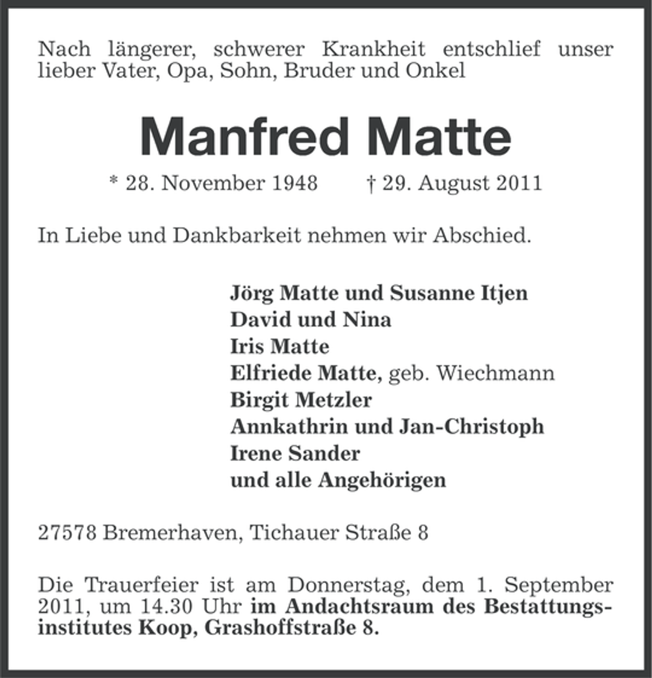 <p>Nach längerer, schwerer Krankheit entschlief unser<br />lieber Vater, Opa, Sohn, Bruder und Onkel</p><p>Manfred Matte<br />* 28. November 1948</p><p>† 29. August 2011</p><p>In Liebe und Dankbarkeit nehmen wir Abschied.<br />Jörg Matte und Susanne Itjen<br />David und Nina<br />Iris Matte<br />Elfriede Matte, geb. Wiechmann<br />Birgit Metzler<br />Annkathrin und Jan-Christoph<br />Irene Sander<br />und alle Angehörigen<br />27578 Bremerhaven, Tichauer Straße 8<br />Die Trauerfeier ist am Donnerstag, dem 1. September<br />2011, um 14.30 Uhr im Andachtsraum des Bestattungsinstitutes Koop, Grashoffstraße 8.</p>
