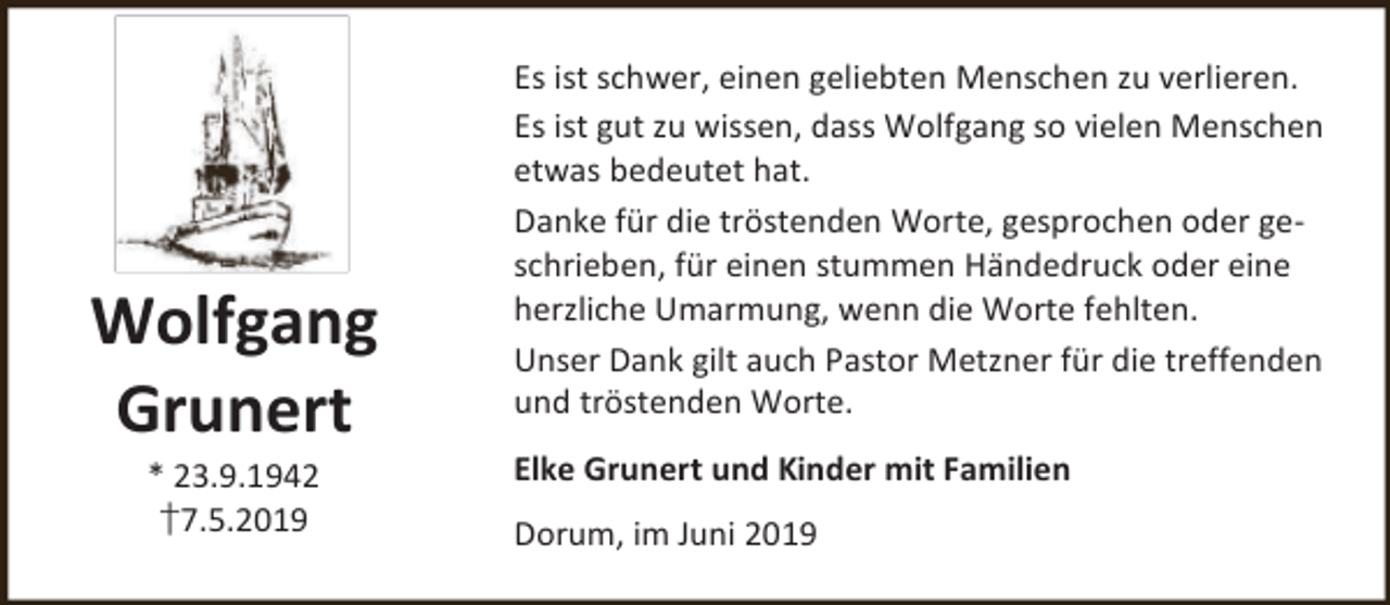 <p>Wolfgang<br />Grunert<br />* 23.9.1942<br />†7.5.2019</p><p>Es ist schwer, einen geliebten Menschen zu verlieren.<br />Es ist gut zu wissen, dass Wolfgang so vielen Menschen<br />etwas bedeutet hat.<br />Danke für die tröstenden Worte, gesprochen oder geschrieben, für einen stummen Händedruck oder eine<br />herzliche Umarmung, wenn die Worte fehlten.<br />Unser Dank gilt auch Pastor Metzner für die treffenden<br />und tröstenden Worte.</p><p>Elke Grunert und Kinder mit Familien<br />Dorum, im Juni 2019</p>
