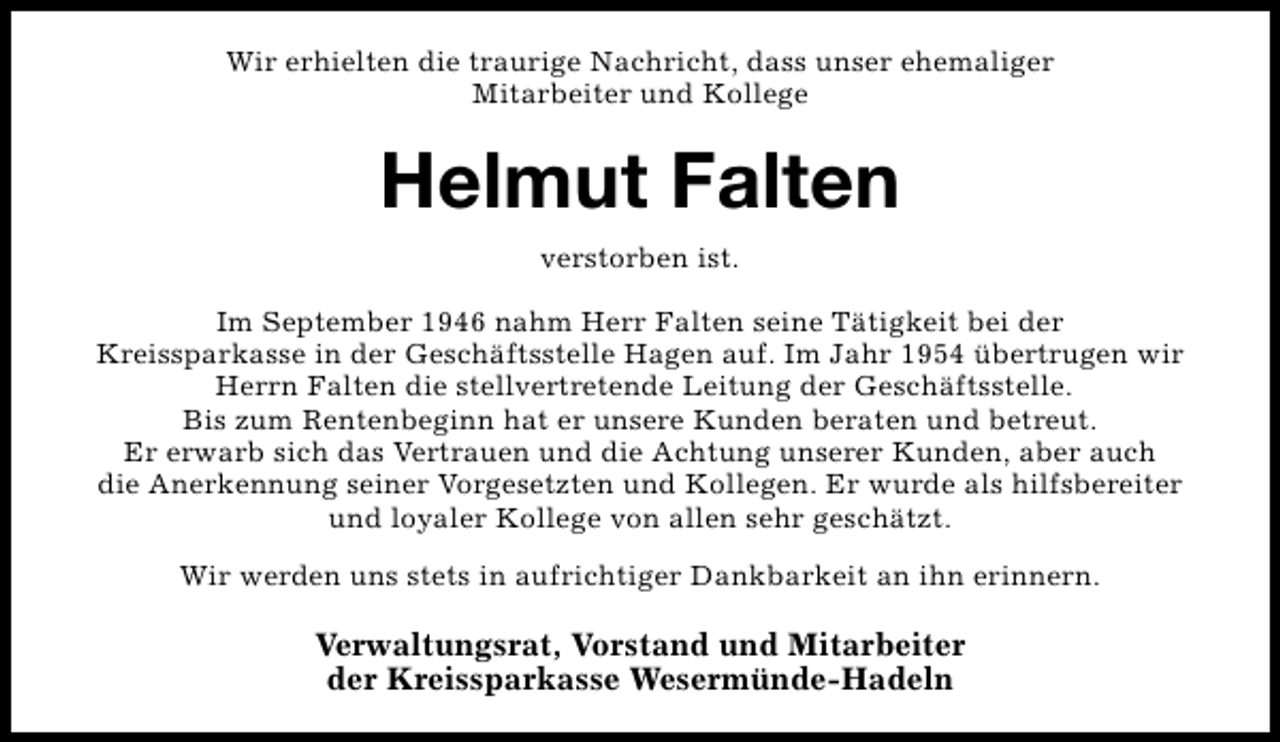 <p>Wir erhielten die traurige Nachricht, dass unser ehemaliger<br />Mitarbeiter und Kollege</p><p>Helmut Falten<br />verstorben ist.<br />Im September 1946 nahm Herr Falten seine Tätigkeit bei der<br />Kreissparkasse in der Geschäftsstelle Hagen auf. Im Jahr 1954 übertrugen wir<br />Herrn Falten die stellvertretende Leitung der Geschäftsstelle.<br />Bis zum Rentenbeginn hat er unsere Kunden beraten und betreut.<br />Er erwarb sich das Vertrauen und die Achtung unserer Kunden, aber auch<br />die Anerkennung seiner Vorgesetzten und Kollegen. Er wurde als hilfsbereiter<br />und loyaler Kollege von allen sehr geschätzt.<br />Wir werden uns stets in aufrichtiger Dankbarkeit an ihn erinnern.</p><p>Verwaltungsrat, Vorstand und Mitarbeiter<br />der Kreissparkasse Wesermünde-Hadeln</p>