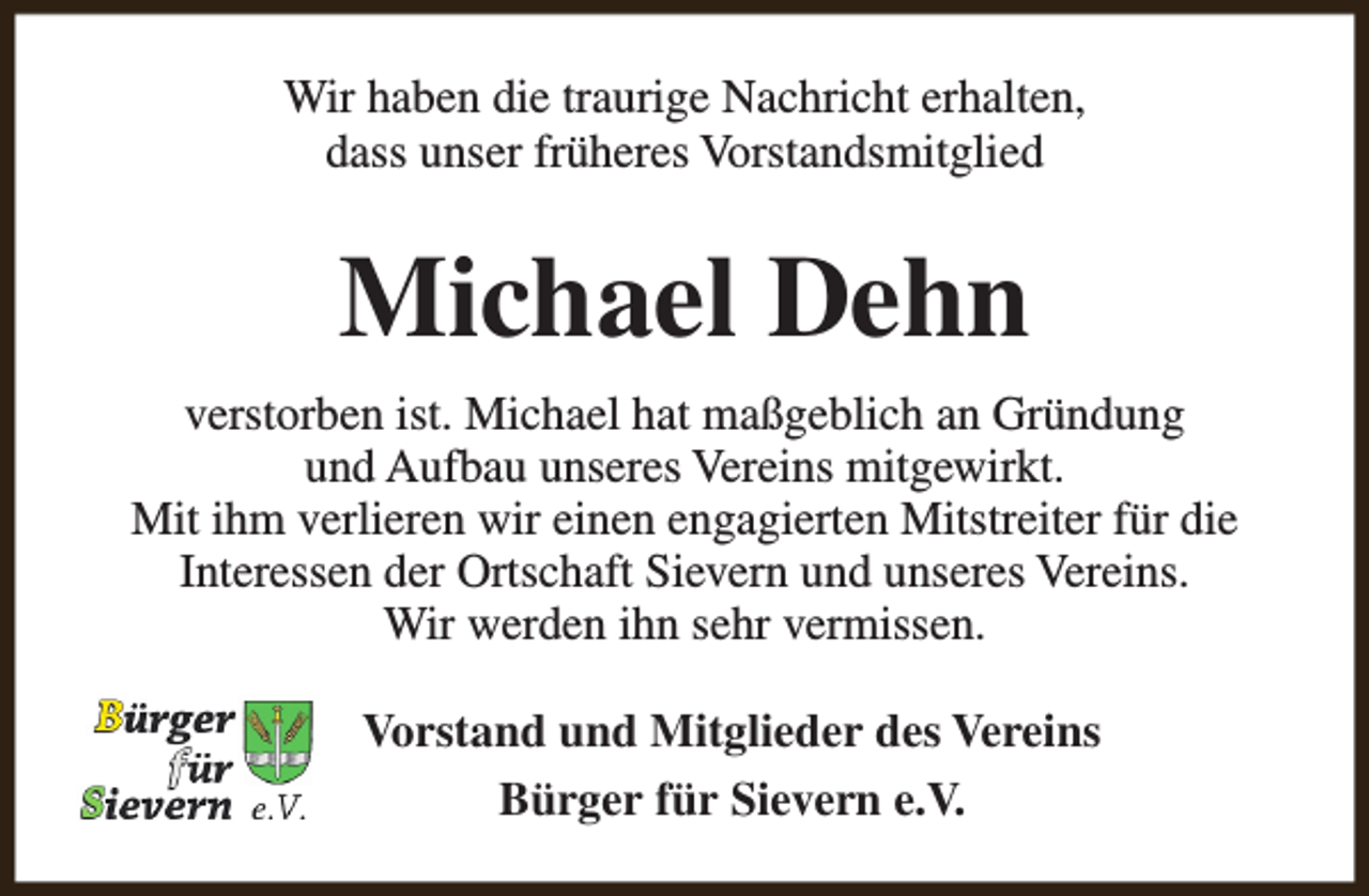 <p>Wir haben die traurige Nachricht erhalten,<br />dass unser früheres Vorstandsmitglied</p><p>Michael Dehn<br />verstorben ist. Michael hat maßgeblich an Gründung<br />und Aufbau unseres Vereins mitgewirkt.<br />Mit ihm verlieren wir einen engagierten Mitstreiter für die<br />Interessen der Ortschaft Sievern und unseres Vereins.<br />Wir werden ihn sehr vermissen.<br />Vorstand und Mitglieder des Vereins<br />Bürger für Sievern e.V.</p>