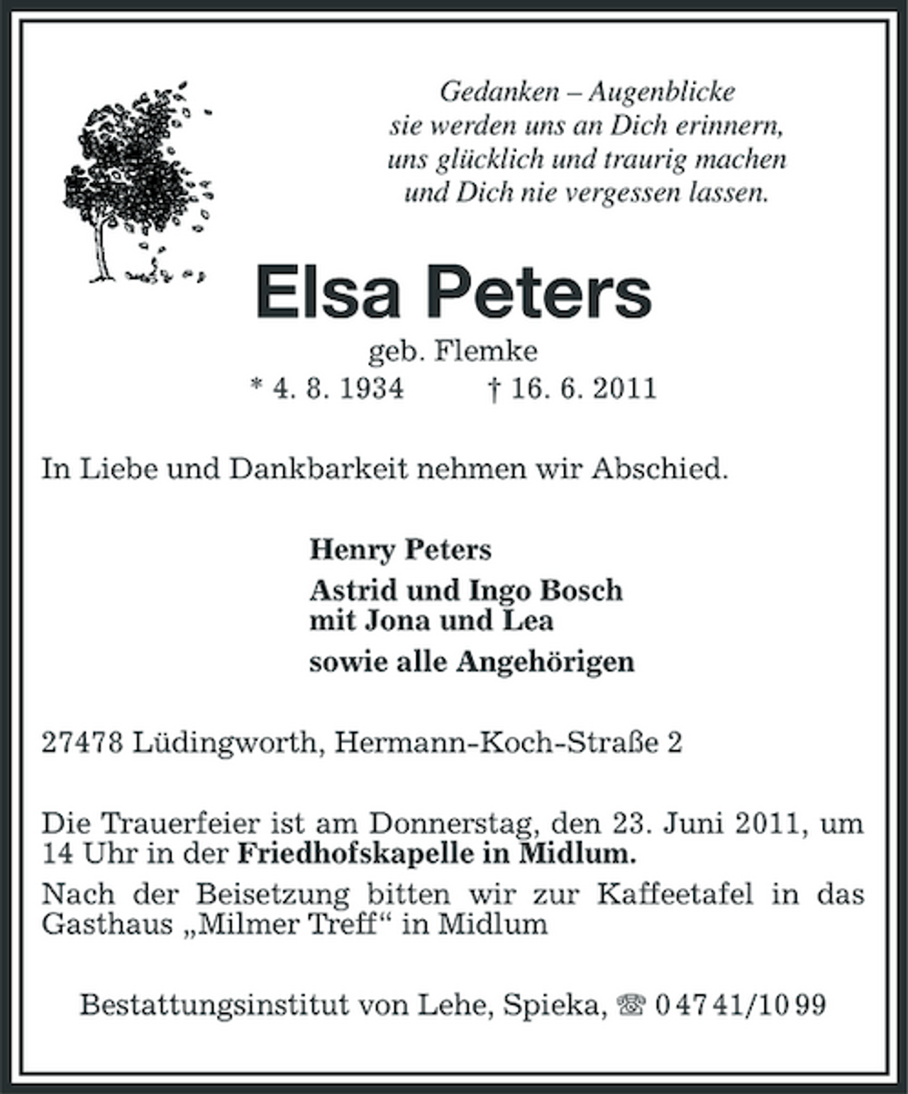 <p>Gedanken – Augenblicke sie werden uns an Dich erinnern, uns glücklich und traurig machen und Dich nie vergessen lassen.</p><p>Elsa Peters<br />geb. Flemke * 4. 8. 1934 † 16. 6. 2011 In Liebe und Dankbarkeit nehmen wir Abschied. Henry Peters Astrid und Ingo Bosch mit Jona und Lea sowie alle Angehörigen 27478 Lüdingworth, Hermann-Koch-Straße 2 Die Trauerfeier ist am Donnerstag, den 23. Juni 2011, um 14 Uhr in der Friedhofskapelle in Midlum. Nach der Beisetzung bitten wir zur Kaffeetafel in das Gasthaus „Milmer Treff“ in Midlum Bestattungsinstitut von Lehe, Spieka, 0 47 41/10 99</p>
