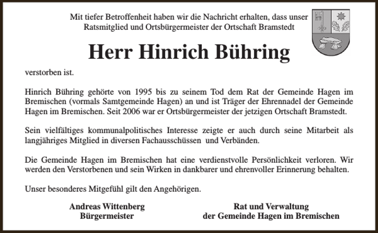 <p>Mit tiefer Betroffenheit haben wir die Nachricht erhalten, dass unser<br />Ratsmitglied und Ortsbürgermeister der Ortschaft Bramstedt</p><p>Herr Hinrich Bühring<br />verstorben ist.<br />Hinrich Bühring gehörte von 1995 bis zu seinem Tod dem Rat der Gemeinde Hagen im<br />Bremischen (vormals Samtgemeinde Hagen) an und ist Träger der Ehrennadel der Gemeinde<br />Hagen im Bremischen. Seit 2006 war er Ortsbürgermeister der jetzigen Ortschaft Bramstedt.<br />Sein vielfältiges kommunalpolitisches Interesse zeigte er auch durch seine Mitarbeit als<br />langjähriges Mitglied in diversen Fachausschüssen und Verbänden.<br />Die Gemeinde Hagen im Bremischen hat eine verdienstvolle Persönlichkeit verloren. Wir<br />werden den Verstorbenen und sein Wirken in dankbarer und ehrenvoller Erinnerung behalten.<br />Unser besonderes Mitgefühl gilt den Angehörigen.<br />Andreas Wittenberg<br />Bürgermeister</p><p>Rat und Verwaltung<br />der Gemeinde Hagen im Bremischen</p>