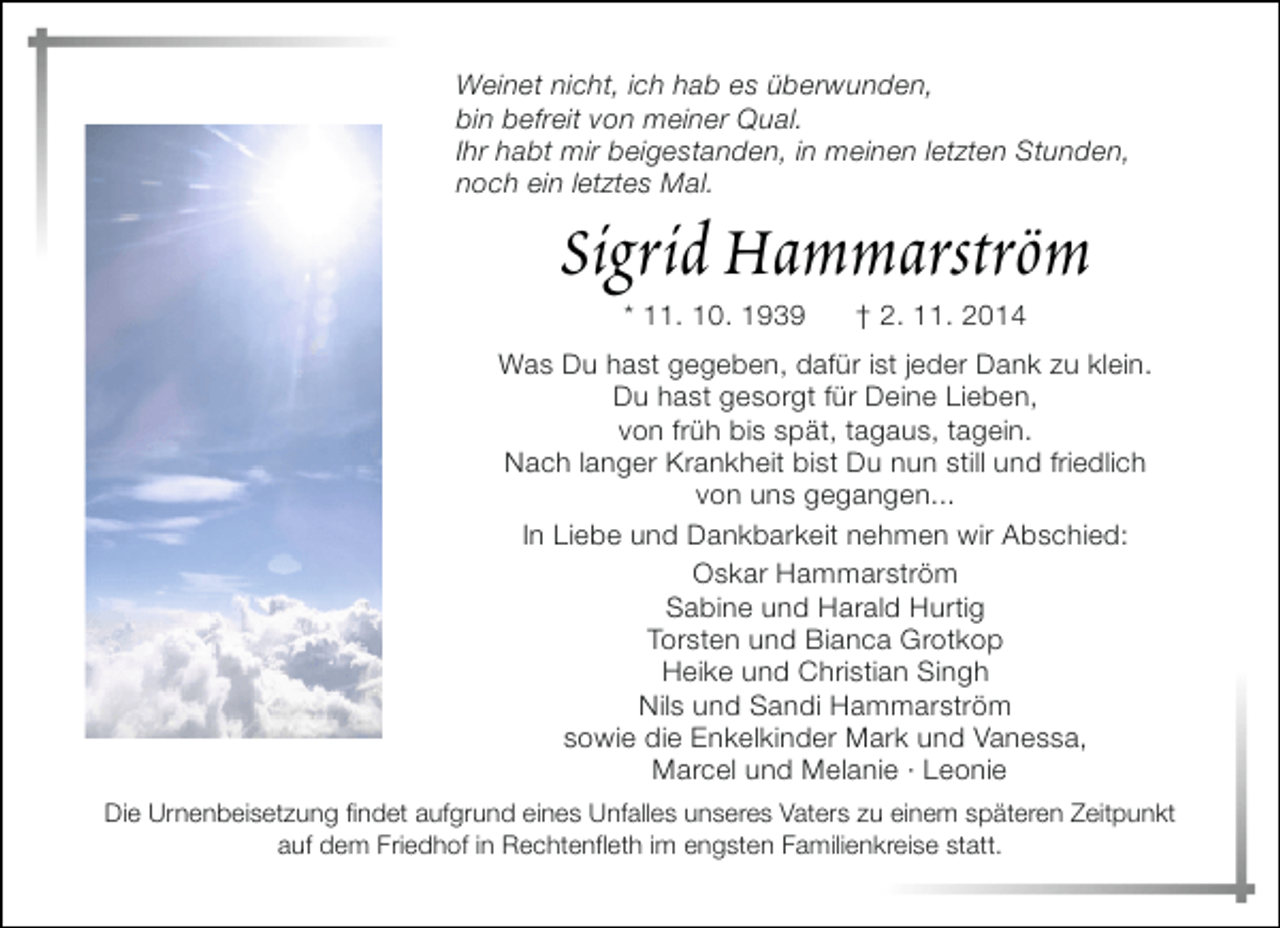 <p>Weinet nicht, ich hab es überwunden,<br />bin befreit von meiner Qual.<br />Ihr habt mir beigestanden, in meinen letzten Stunden,<br />noch ein letztes Mal.</p><p>Sigrid Hammarström<br />* 11. 10. 1939</p><p>† 2. 11. 2014</p><p>Was Du hast gegeben, dafür ist jeder Dank zu klein.<br />Du hast gesorgt für Deine Lieben,<br />von früh bis spät, tagaus, tagein.<br />Nach langer Krankheit bist Du nun still und friedlich<br />von uns gegangen...<br />In Liebe und Dankbarkeit nehmen wir Abschied:<br />Oskar Hammarström<br />Sabine und Harald Hurtig<br />Torsten und Bianca Grotkop<br />Heike und Christian Singh<br />Nils und Sandi Hammarström<br />sowie die Enkelkinder Mark und Vanessa,<br />Marcel und Melanie · Leonie<br />Die Urnenbeisetzung findet aufgrund eines Unfalles unseres Vaters zu einem späteren Zeitpunkt<br />auf dem Friedhof in Rechtenfleth im engsten Familienkreise statt.</p>