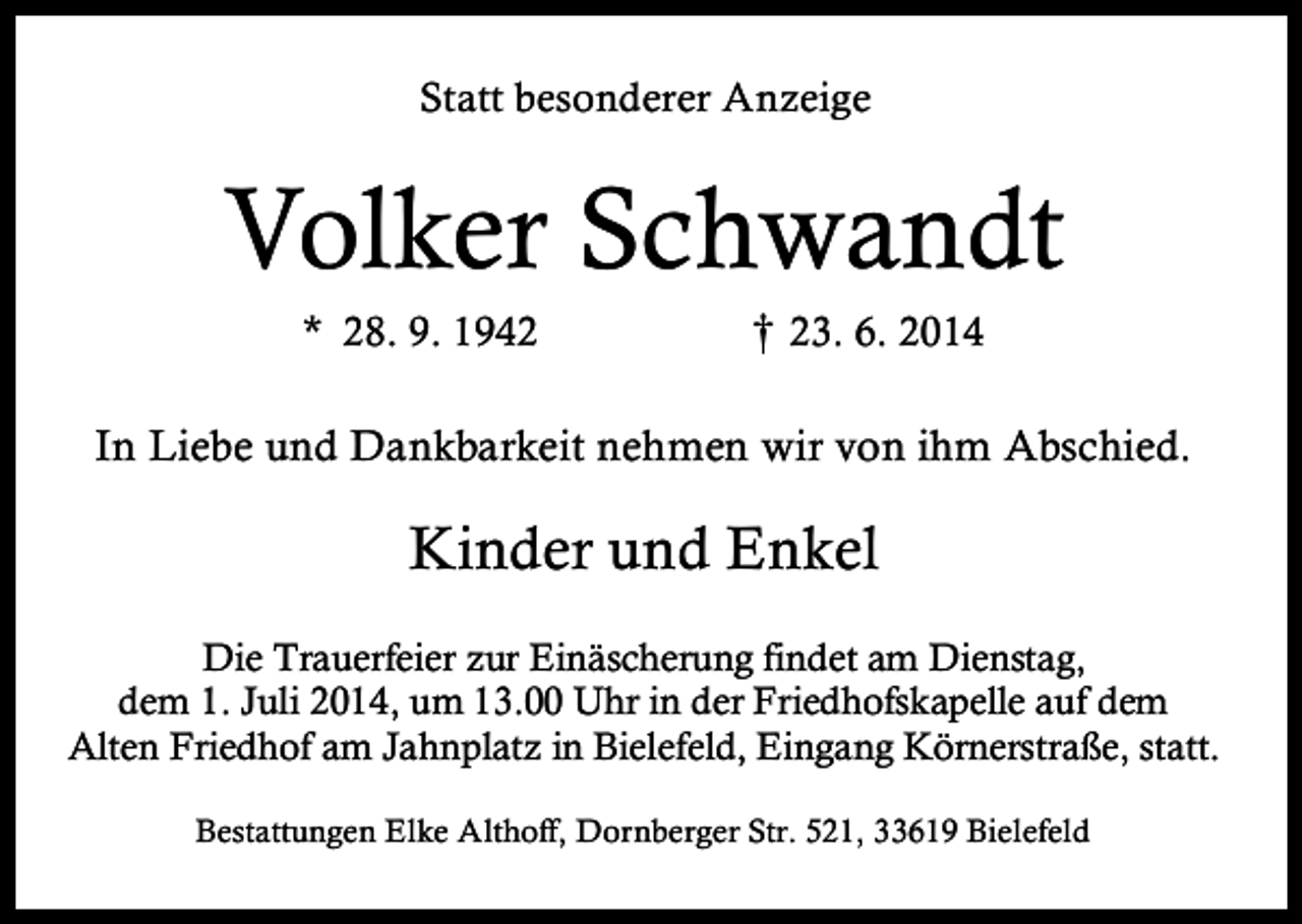 <p>Statt besonderer Anzeige</p><p>Volker Schwandt<br />* 28. 9. 1942</p><p>† 23. 6. 2014<br />†</p><p>In Liebe und Dankbarkeit nehmen wir von ihm Abschied.</p><p>Kinder und Enkel<br />Die Trauerfeier zur Einäscherung findet am Dienstag,<br />dem 1. Juli 2014, um 13.00 Uhr in der Friedhofskapelle auf dem<br />Alten Friedhof am Jahnplatz in Bielefeld, Eingang Körnerstraße, statt.<br />Bestattungen Elke Althoff, Dornberger Str. 521, 33619 Bielefeld</p>