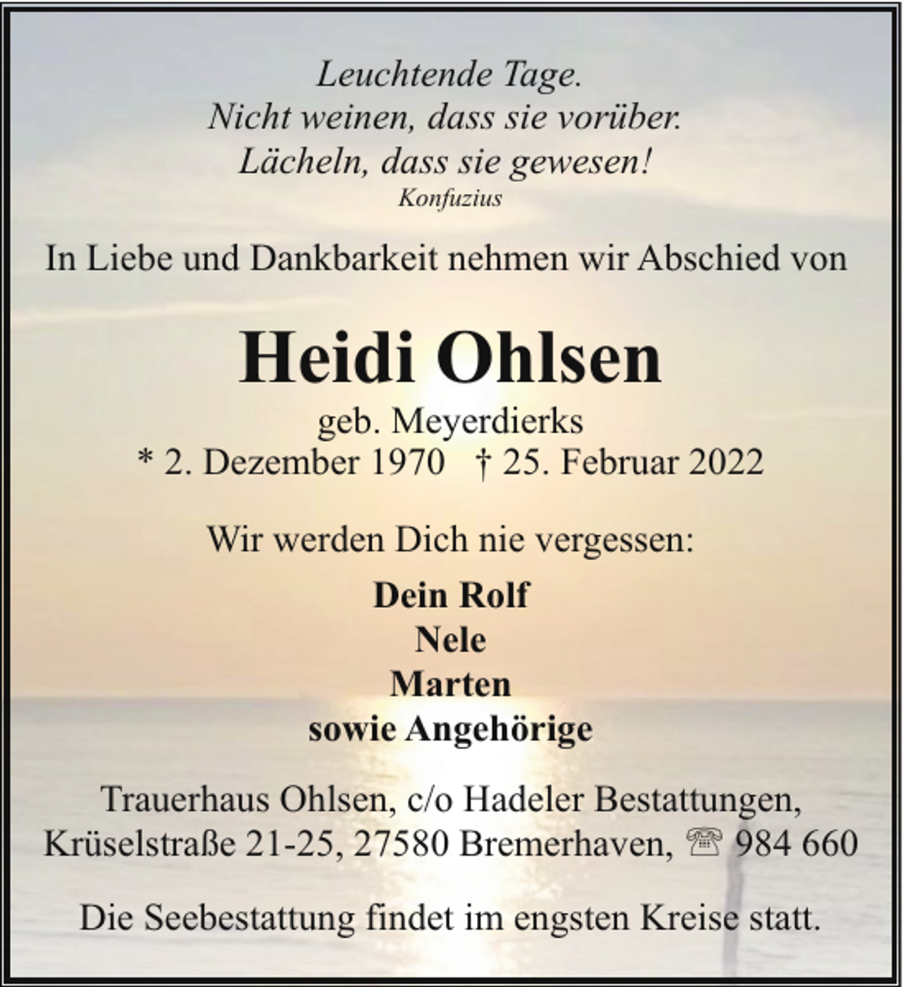 <p>Leuchtende Tage.<br />Nicht weinen, dass sie vorüber.<br />Lächeln, dass sie gewesen!<br />Konfuzius</p><p>In Liebe und Dankbarkeit nehmen wir Abschied von</p><p>Heidi Ohlsen</p><p>geb. Meyerdierks<br />* 2. Dezember 1970 † 25. Februar 2022<br />Wir werden Dich nie vergessen:<br />Dein Rolf<br />Nele<br />Marten<br />sowie Angehörige<br />Trauerhaus Ohlsen, c/o Hadeler Bestattungen,<br />Krüselstraße 21-25, 27580 Bremerhaven, ' 984 660<br />Die Seebestattung findet im engsten Kreise statt.</p>