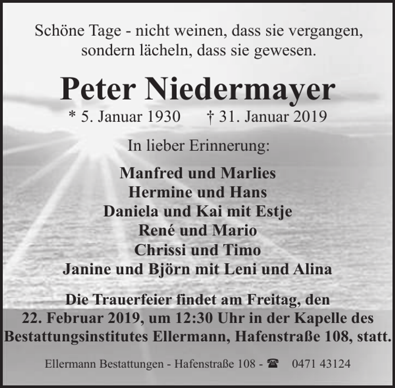 <p>Schöne Tage - nicht weinen, dass sie vergangen,<br />sondern lächeln, dass sie gewesen.</p><p>Peter Niedermayer<br />* 5. Januar 1930</p><p>† 31. Januar 2019</p><p>In lieber Erinnerung:<br />Manfred und Marlies<br />Hermine und Hans<br />Daniela und Kai mit Estje<br />René und Mario<br />Chrissi und Timo<br />Janine und Björn mit Leni und Alina<br />Die Trauerfeier findet am Freitag, den<br />22. Februar 2019, um 12:30 Uhr in der Kapelle des<br />Bestattungsinstitutes Ellermann, Hafenstraße 108, statt.<br />Ellermann Bestattungen - Hafenstraße 108 - (</p><p>0471 43124</p>