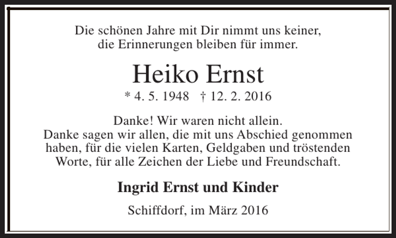 <p>Die schönen Jahre mit Dir nimmt uns keiner,<br />die Erinnerungen bleiben für immer.</p><p>Heiko Ernst</p><p>* 4. 5. 1948 † 12. 2. 2016<br />Danke! Wir waren nicht allein.<br />Danke sagen wir allen, die mit uns Abschied genommen<br />haben, für die vielen Karten, Geldgaben und tröstenden<br />Worte, für alle Zeichen der Liebe und Freundschaft.</p><p>Ingrid Ernst und Kinder<br />Schiffdorf, im März 2016</p>