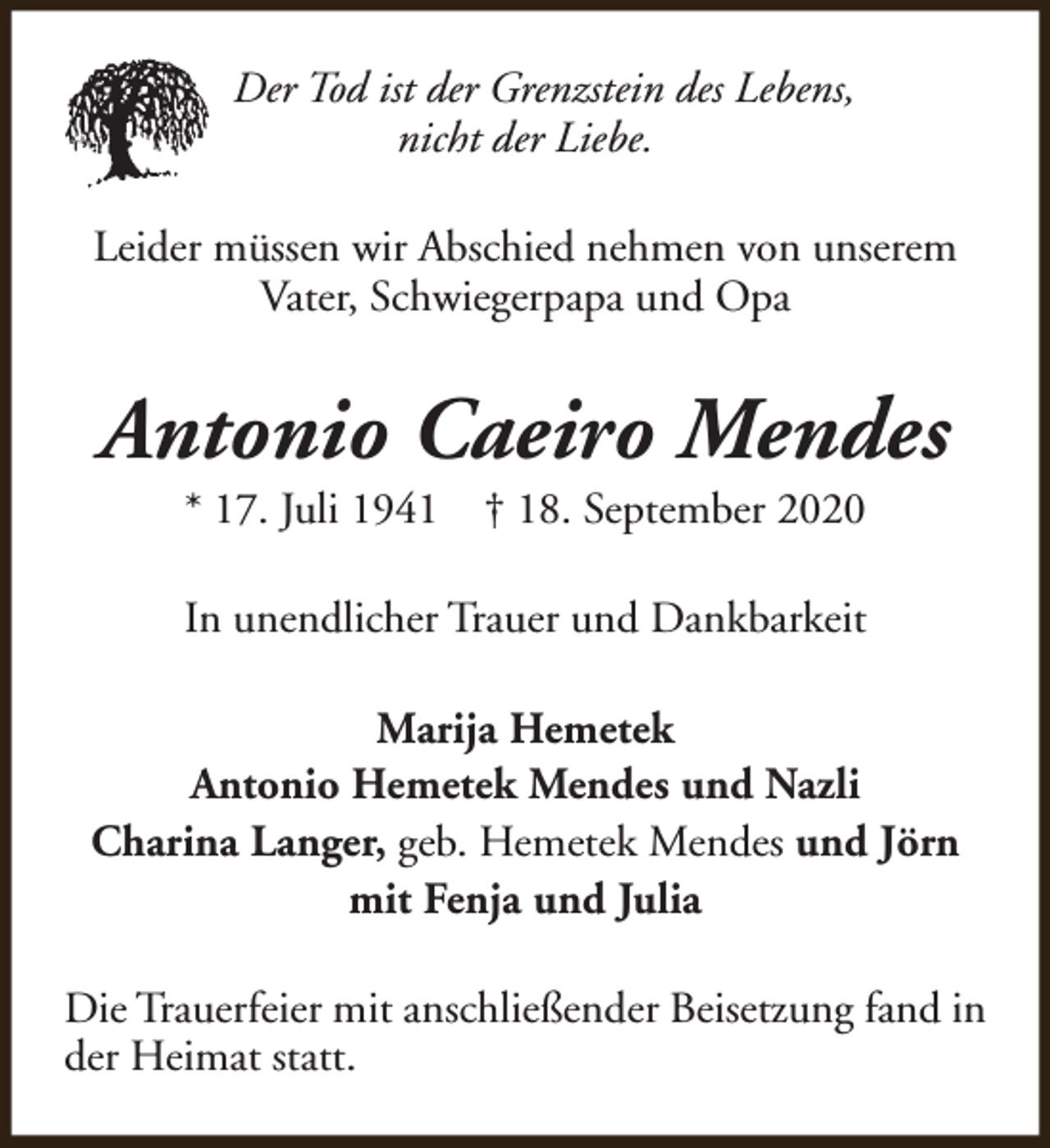<p>Der Tod ist der Grenzstein des Lebens,<br />nicht der Liebe.<br />Leider müssen wir Abschied nehmen von unserem<br />Vater, Schwiegerpapa und Opa</p>
<p>Antonio Caeiro Mendes<br />* 17. Juli 1941</p>
<p>† 18. September 2020</p>
<p>In unendlicher Trauer und Dankbarkeit<br />Marija Hemetek<br />Antonio Hemetek Mendes und Nazli<br />Charina Langer, geb. Hemetek Mendes und Jörn<br />mit Fenja und Julia<br />Die Trauerfeier mit anschließender Beisetzung fand in<br />der Heimat statt.</p>