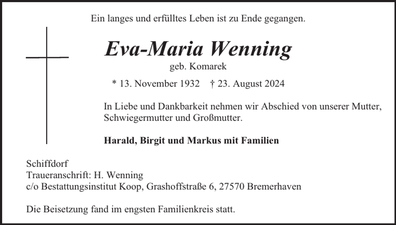 <p>Ein langes und erfülltes Leben ist zu Ende gegangen.</p><p>Eva-Maria Wenning<br />geb. Komarek</p><p>* 13. November 1932</p><p>† 23. August 2024</p><p>In Liebe und Dankbarkeit nehmen wir Abschied von unserer Mutter,<br />Schwiegermutter und Großmutter.<br />Harald, Birgit und Markus mit Familien<br />Schiffdorf<br />Traueranschrift: H. Wenning<br />c/o Bestattungsinstitut Koop, Grashoffstraße 6, 27570 Bremerhaven<br />Die Beisetzung fand im engsten Familienkreis statt.</p>