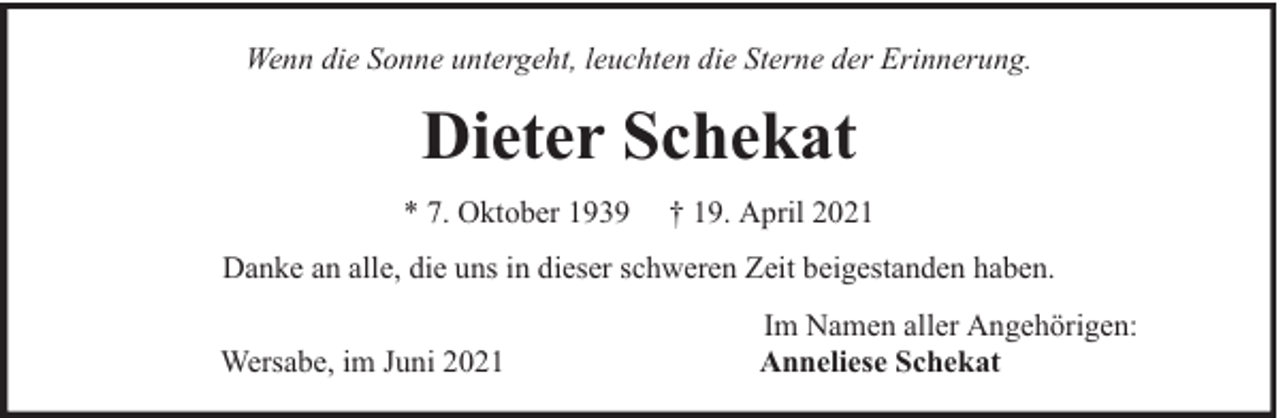 <p>Wenn die Sonne untergeht, leuchten die Sterne der Erinnerung.</p><p>Dieter Schekat<br />* 7. Oktober 1939</p><p>† 19. April 2021</p><p>Danke an alle, die uns in dieser schweren Zeit beigestanden haben.<br />Wersabe, im Juni 2021</p><p>Im Namen aller Angehörigen:<br />Anneliese Schekat</p>