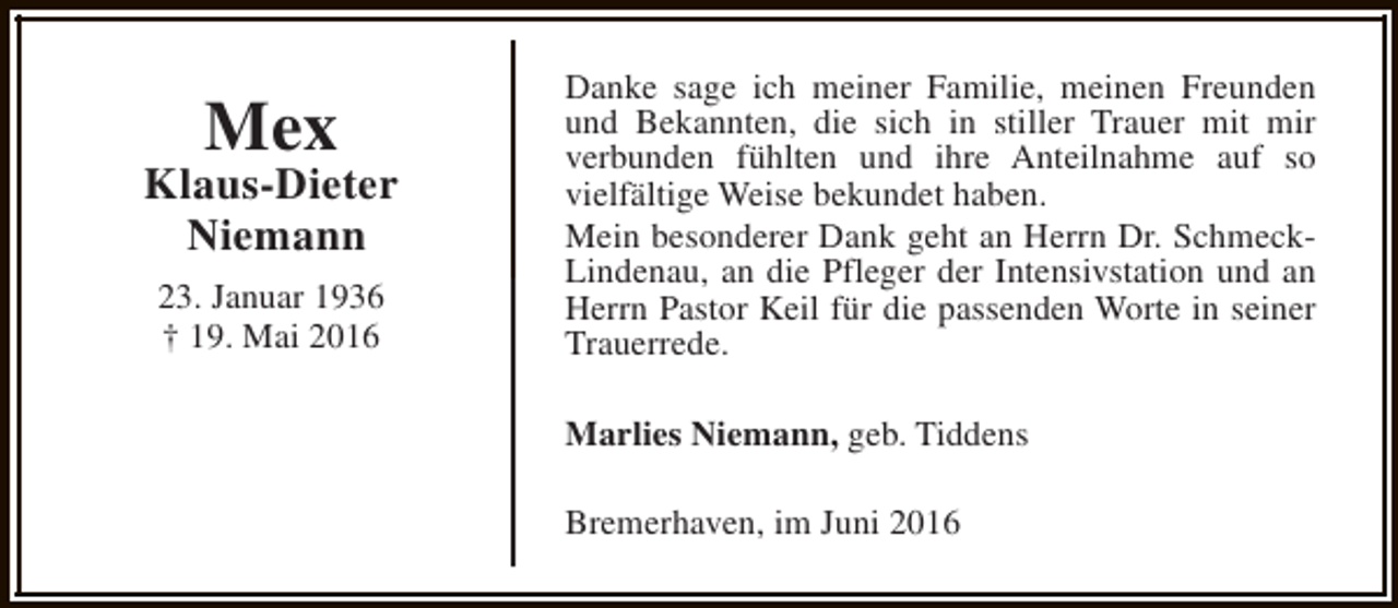 <p>Mex</p><p>Klaus-Dieter<br />Niemann<br />23. Januar 1936<br />† 19. Mai 2016</p><p>Danke sage ich meiner Familie, meinen Freunden<br />und Bekannten, die sich in stiller Trauer mit mir<br />verbunden fühlten und ihre Anteilnahme auf so<br />vielfältige Weise bekundet haben.<br />Mein besonderer Dank geht an Herrn Dr. SchmeckLindenau, an die Pfleger der Intensivstation und an<br />Herrn Pastor Keil für die passenden Worte in seiner<br />Trauerrede.<br />Marlies Niemann, geb. Tiddens<br />Bremerhaven, im Juni 2016</p>