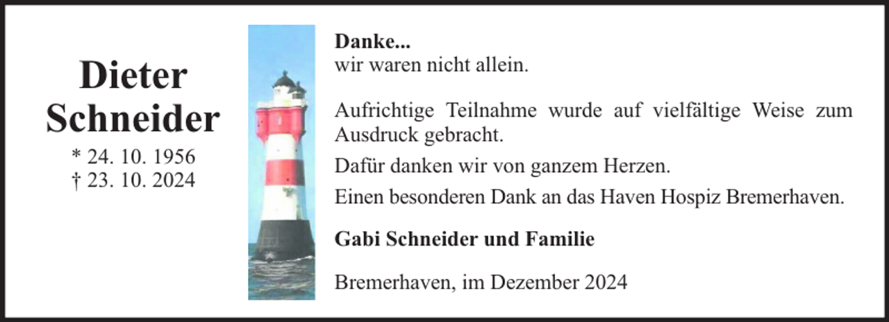 <p>Dieter<br />Schneider<br />* 24. 10. 1956<br />† 23. 10. 2024</p><p>Danke...<br />wir waren nicht allein.<br />Aufrichtige Teilnahme wurde auf vielfältige Weise zum<br />Ausdruck gebracht.<br />Dafür danken wir von ganzem Herzen.<br />Einen besonderen Dank an das Haven Hospiz Bremerhaven.<br />Gabi Schneider und Familie<br />Bremerhaven, im Dezember 2024</p>