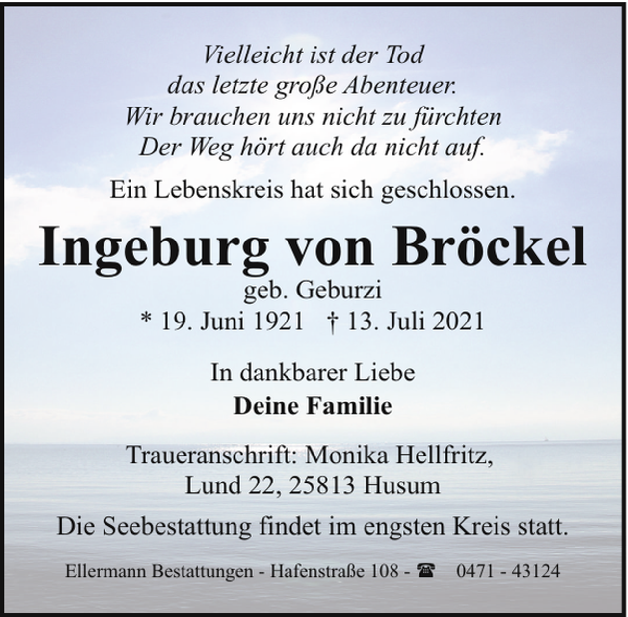 <p>Vielleicht ist der Tod<br />das letzte große Abenteuer.<br />Wir brauchen uns nicht zu fürchten<br />Der Weg hört auch da nicht auf.<br />Ein Lebenskreis hat sich geschlossen.</p><p>Ingeburg von Bröckel<br />geb. Geburzi<br />* 19. Juni 1921 † 13. Juli 2021<br />In dankbarer Liebe<br />Deine Familie<br />Traueranschrift: Monika Hellfritz,<br />Lund 22, 25813 Husum<br />Die Seebestattung findet im engsten Kreis statt.<br />Ellermann Bestattungen - Hafenstraße 108 - (</p><p>0471 - 43124</p>