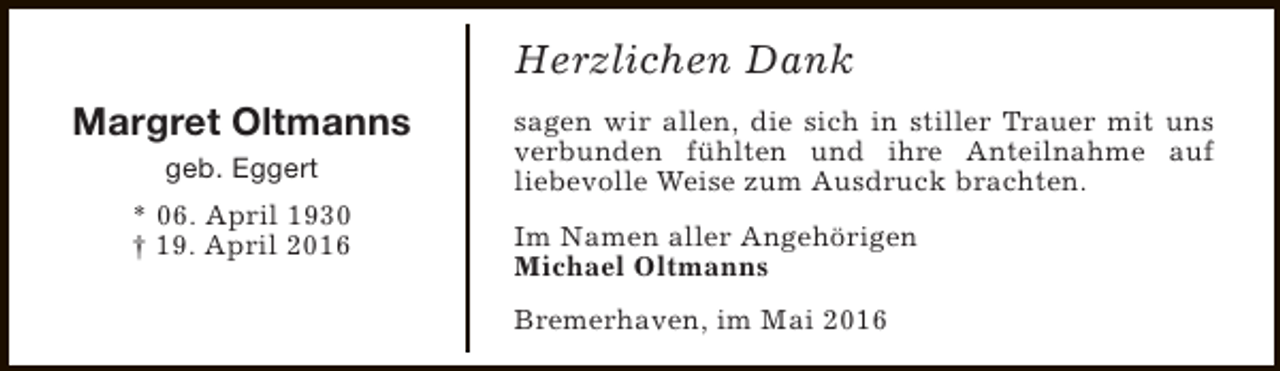 <p>Herzlichen Dank<br />Margret Oltmanns<br />geb. Eggert<br />* 06. April 1930<br />† 19. April 2016</p><p>sagen wir allen, die sich in stiller Trauer mit uns<br />verbunden fühlten und ihre Anteilnahme auf<br />liebevolle Weise zum Ausdruck brachten.<br />Im Namen aller Angehörigen<br />Michael Oltmanns<br />Bremerhaven, im Mai 2016</p>