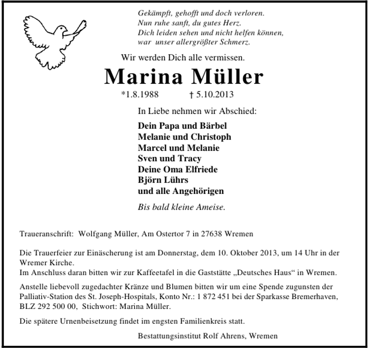 <p>Gekämpft, gehofft und doch verloren.<br />Nun ruhe sanft, du gutes Herz.<br />Dich leiden sehen und nicht helfen können,<br />war unser allergrößter Schmerz.</p><p>Wir werden Dich alle vermissen.</p><p>Marina Müller<br />*1.8.1988</p><p>† 5.10.2013</p><p>In Liebe nehmen wir Abschied:<br />Dein Papa und Bärbel<br />Melanie und Christoph<br />Marcel und Melanie<br />Sven und Tracy<br />Deine Oma Elfriede<br />Björn Lührs<br />und alle Angehörigen<br />Bis bald kleine Ameise.<br />Traueranschrift: Wolfgang Müller, Am Ostertor 7 in 27638 Wremen<br />Die Trauerfeier zur Einäscherung ist am Donnerstag, dem 10. Oktober 2013, um 14 Uhr in der<br />Wremer Kirche.<br />Im Anschluss daran bitten wir zur Kaffeetafel in die Gaststätte „Deutsches Haus“ in Wremen.<br />Anstelle liebevoll zugedachter Kränze und Blumen bitten wir um eine Spende zugunsten der<br />Palliativ-Station des St. Joseph-Hospitals, Konto Nr.: 1 872 451 bei der Sparkasse Bremerhaven,<br />BLZ 292 5, Stichwort: Marina Müller.<br />Die spätere Urnenbeisetzung findet im engsten Familienkreis statt.<br />Bestattungsinstitut Rolf Ahrens, Wremen</p>