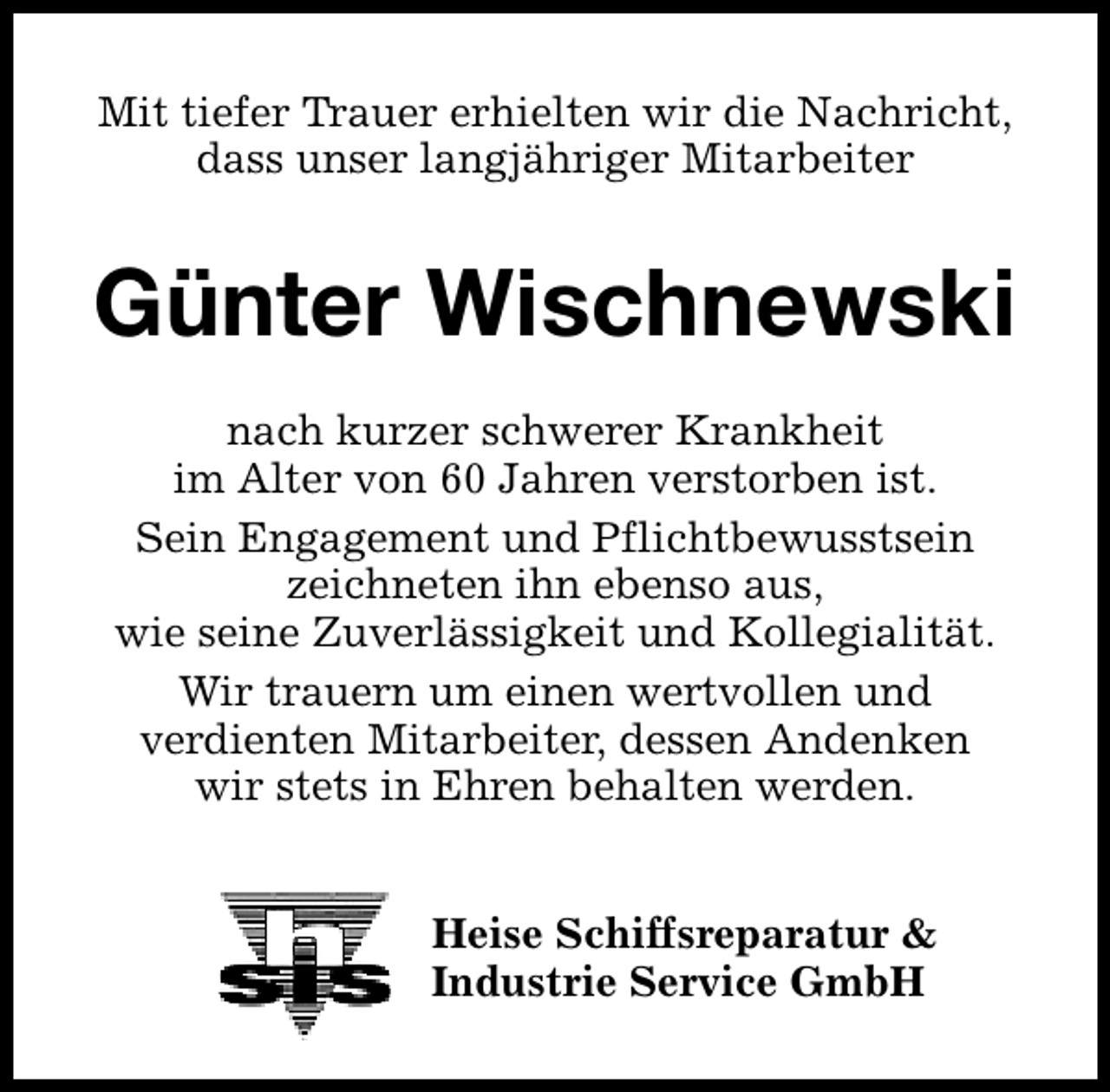 <p>Mit tiefer Trauer erhielten wir die Nachricht,<br />dass unser langjähriger Mitarbeiter</p><p>Günter Wischnewski<br />nach kurzer schwerer Krankheit<br />im Alter von 60 Jahren verstorben ist.<br />Sein Engagement und Pflichtbewusstsein<br />zeichneten ihn ebenso aus,<br />wie seine Zuverlässigkeit und Kollegialität.<br />Wir trauern um einen wertvollen und<br />verdienten Mitarbeiter, dessen Andenken<br />wir stets in Ehren behalten werden.<br />Heise Schiffsreparatur &amp;<br />Industrie Service GmbH</p>