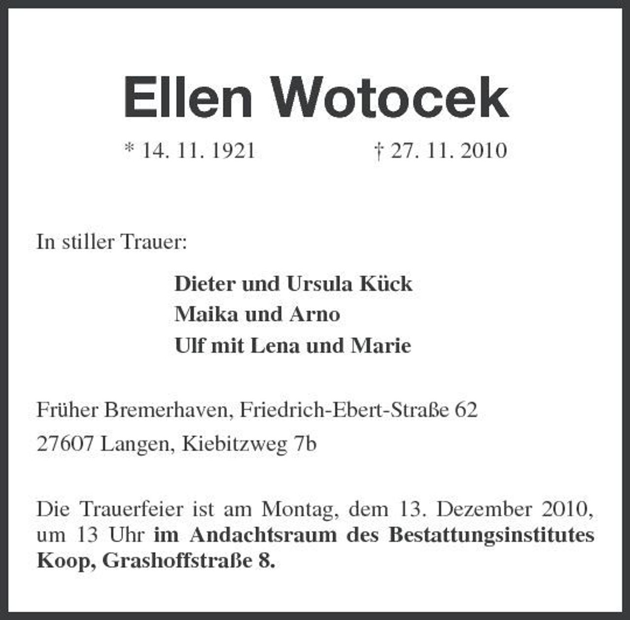 <p>Ellen Wotocek<br />* 14. 11. 1921 † 27. 11. 2010</p><p>In stiller Trauer:<br />Dieter und Ursula Kück<br />Maika und Arno<br />Ulf mit Lena und Marie<br />Früher Bremerhaven, Friedrich-Ebert-Straße 62<br />27607 Langen, Kiebitzweg 7b<br />Die Trauerfeier ist am Montag, dem 13. Dezember 2010, um 13 Uhr im Andachtsraum des Bestattungsinstitutes Koop, Grashoffstraße 8.</p>