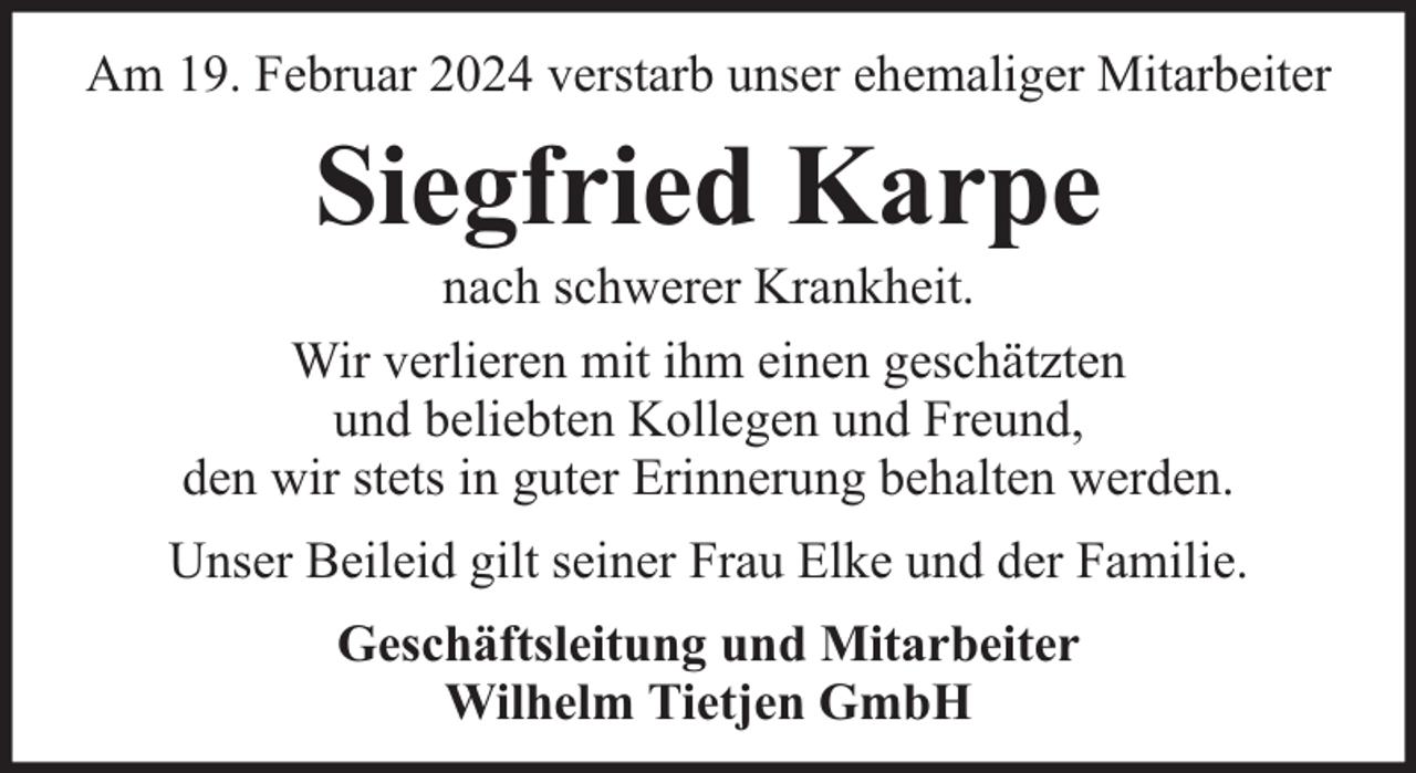 <p>Am 19. Februar 2024 verstarb unser ehemaliger Mitarbeiter</p><p>Siegfried Karpe</p><p>nach schwerer Krankheit.<br />Wir verlieren mit ihm einen geschätzten<br />und beliebten Kollegen und Freund,<br />den wir stets in guter Erinnerung behalten werden.<br />Unser Beileid gilt seiner Frau Elke und der Familie.<br />Geschäftsleitung und Mitarbeiter<br />Wilhelm Tietjen GmbH</p>
