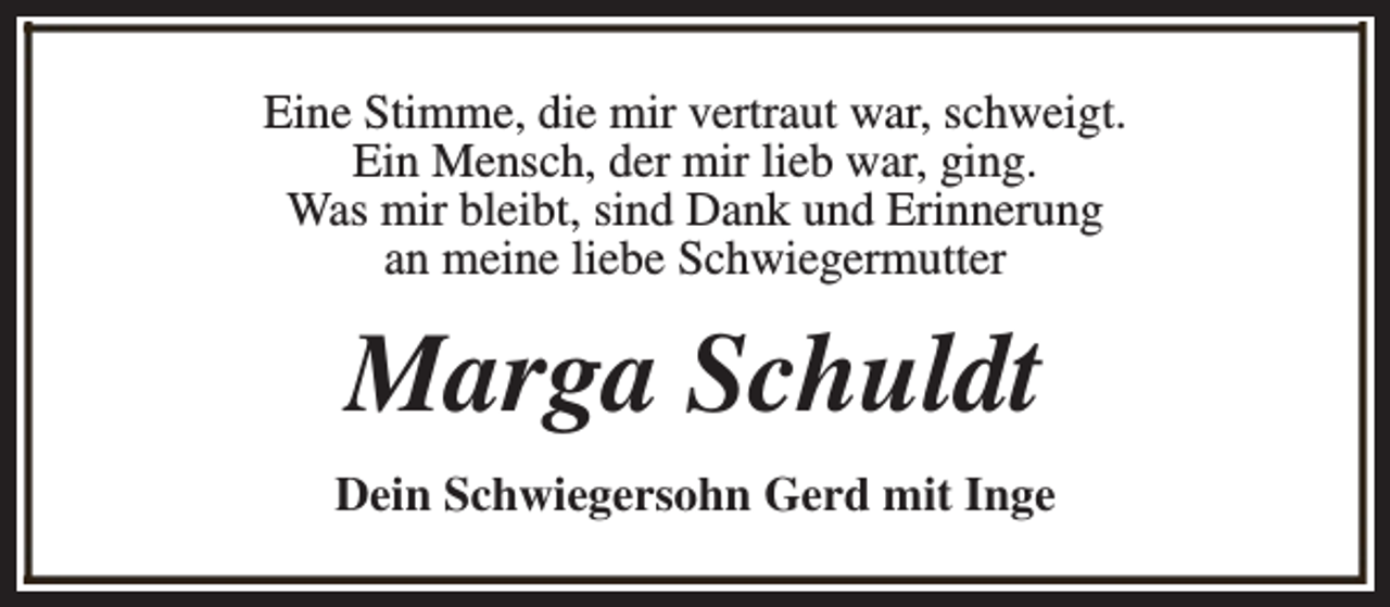 <p>Eine Stimme, die mir vertraut war, schweigt.<br />Ein Mensch, der mir lieb war, ging.<br />Was mir bleibt, sind Dank und Erinnerung<br />an meine liebe Schwiegermutter</p><p>Marga Schuldt<br />Dein Schwiegersohn Gerd mit Inge</p>