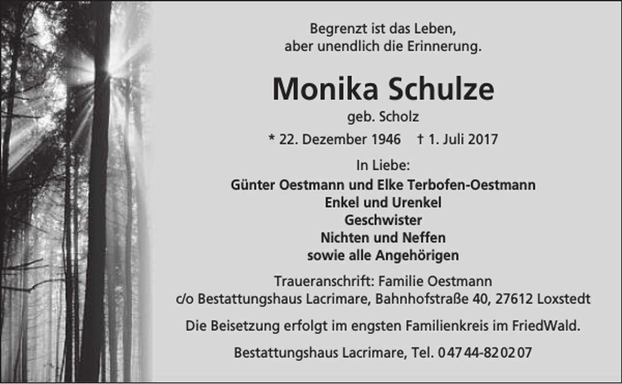 <p>Begrenzt ist das Leben,<br />aber unendlich die Erinnerung.</p><p>Monika Schulze<br />geb. Scholz</p><p>* 22. Dezember 1946</p><p>† 1. Juli 2017</p><p>In Liebe:<br />Günter Oestmann und Elke Terbofen-Oestmann<br />Enkel und Urenkel<br />Geschwister<br />Nichten und Neffen<br />sowie alle Angehörigen<br />Traueranschrift: Familie Oestmann<br />c/o Bestattungshaus Lacrimare, Bahnhofstraße 40, 27612 Loxstedt<br />Die Beisetzung erfolgt im engsten Familienkreis im FriedWald.<br />Bestattungshaus Lacrimare, Tel. 0 47 44-82 02 07</p>
