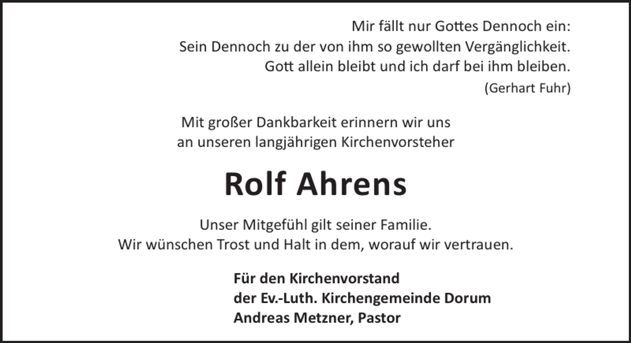 <p>Mir fällt nur Go©es Dennoch ein:<br />Sein Dennoch zu der von ihm so gewollten Vergänglichkeit.<br />Go© allein bleibt und ich darf bei ihm bleiben.<br />(Gerhart Fuhr)</p><p>Mit großer Dankbarkeit erinnern wir uns<br />an unseren langjährigen Kirchenvorsteher</p><p>Rolf Ahrens<br />Unser Mitgefühl gilt seiner Familie.<br />Wir wünschen Trost und Halt in dem, worauf wir vertrauen.<br />Für den Kirchenvorstand<br />der Ev.-Luth. Kirchengemeinde Dorum<br />Andreas Metzner, Pastor</p>