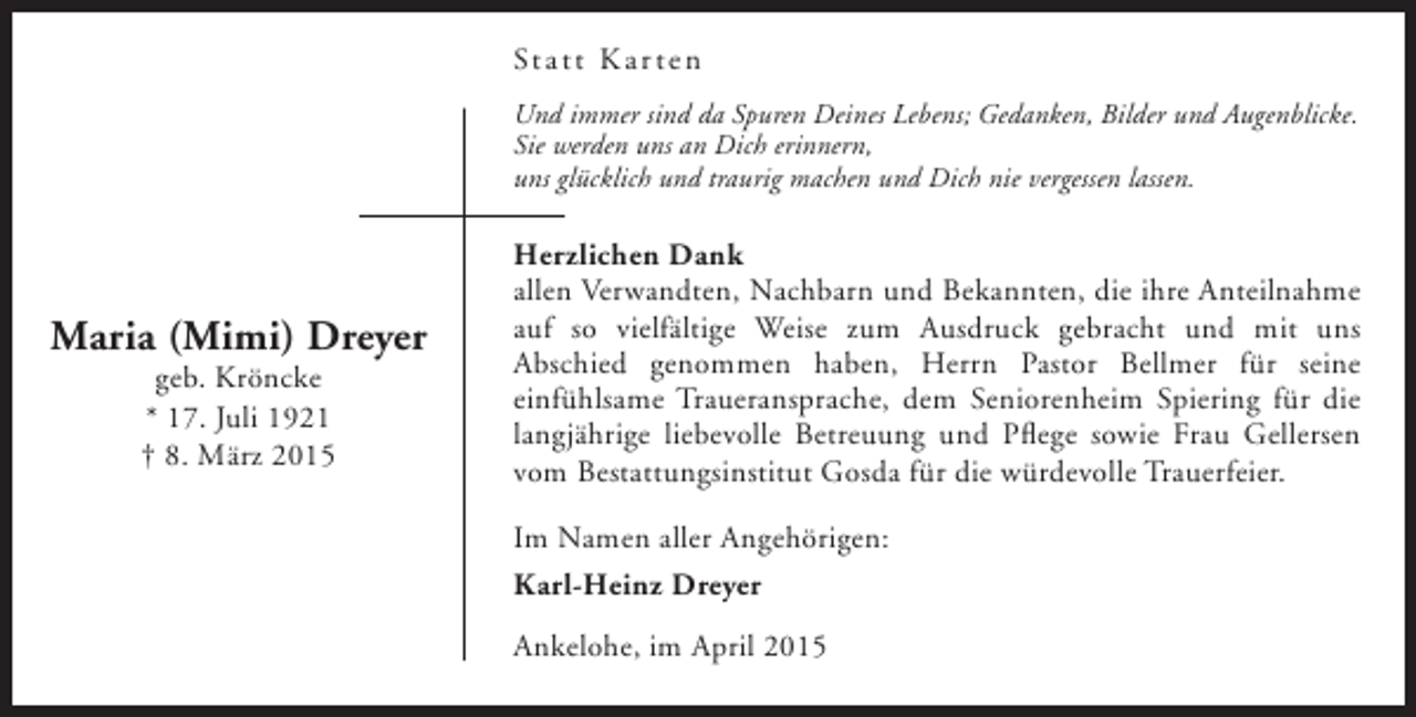<p>St a t t K a r t e n<br />Und immer sind da Spuren Deines Lebens; Gedanken, Bilder und Augenblicke.<br />Sie werden uns an Dich erinnern,<br />uns glücklich und traurig machen und Dich nie vergessen lassen.</p><p>Maria (Mimi) Dreyer<br />geb. Kröncke<br />* 17. Juli 1921<br />† 8. März 2015</p><p>Herzlichen Dank<br />allen Verwandten, Nachbarn und Bekannten, die ihre Anteilnahme<br />auf so vielfältige Weise zum Ausdruck gebracht und mit uns<br />Abschied genommen haben, Herrn Pastor Bellmer für seine<br />einfühlsame Traueransprache, dem Seniorenheim Spiering für die<br />langjährige liebevolle Betreuung und Pflege sowie Frau Gellersen<br />vom Bestattungsinstitut Gosda für die würdevolle Trauerfeier.<br />Im Namen aller Angehörigen:<br />Karl-Heinz Dreyer<br />Ankelohe, im April 2015</p>