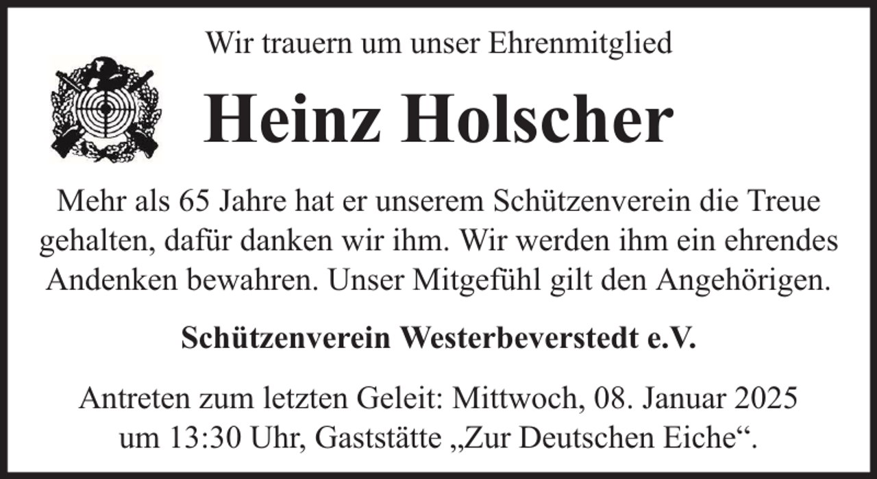 <p>Wir trauern um unser Ehrenmitglied</p><p>Heinz Holscher<br />Mehr als 65 Jahre hat er unserem Schützenverein die Treue<br />gehalten, dafür danken wir ihm. Wir werden ihm ein ehrendes<br />Andenken bewahren. Unser Mitgefühl gilt den Angehörigen.<br />Schützenverein Westerbeverstedt e.V.<br />Antreten zum letzten Geleit: Mittwoch, 08. Januar 2025<br />um 13:30 Uhr, Gaststätte „Zur Deutschen Eiche“.</p>
