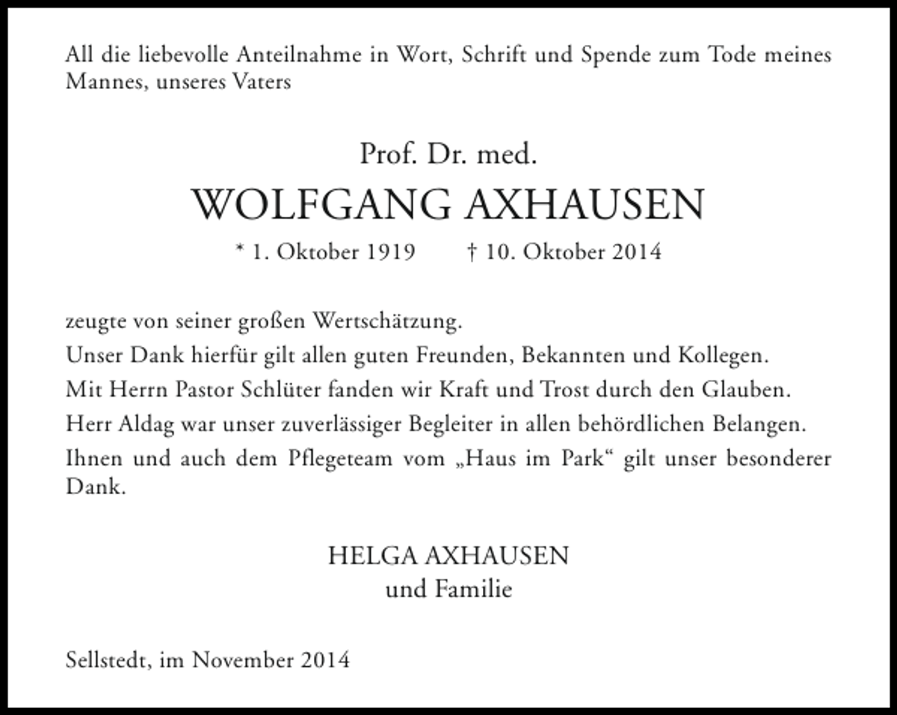 <p>All die liebevolle Anteilnahme in Wort, Schrift und Spende zum Tode meines<br />Mannes, unseres Vaters</p><p>Prof. Dr. med.</p><p>WOLFGANG AXHAUSEN<br />* 1. Oktober 1919</p><p>† 10. Oktober 2014</p><p>zeugte von seiner großen Wertschätzung.<br />Unser Dank hierfür gilt allen guten Freunden, Bekannten und Kollegen.<br />Mit Herrn Pastor Schlüter fanden wir Kraft und Trost durch den Glauben.<br />Herr Aldag war unser zuverlässiger Begleiter in allen behördlichen Belangen.<br />Ihnen und auch dem Pflegeteam vom „Haus im Park“ gilt unser besonderer<br />Dank.</p><p>HELGA AXHAUSEN<br />und Familie<br />Sellstedt, im November 2014</p>