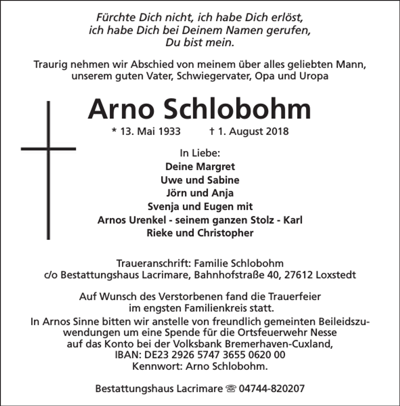 <p>Fürchte Dich nicht, ich habe Dich erlöst,<br />ich habe Dich bei Deinem Namen gerufen,<br />Du bist mein.<br />Traurig nehmen wir Abschied von meinem über alles geliebten Mann,<br />unserem guten Vater, Schwiegervater, Opa und Uropa</p><p>Arno Schlobohm<br />* 13. Mai 1933</p><p>† 1. August 2018</p><p>In Liebe:<br />Deine Margret<br />Uwe und Sabine<br />Jörn und Anja<br />Svenja und Eugen mit<br />Arnos Urenkel - seinem ganzen Stolz - Karl<br />Rieke und Christopher<br />Traueranschrift: Familie Schlobohm<br />c/o Bestattungshaus Lacrimare, Bahnhofstraße 40, 27612 Loxstedt<br />Auf Wunsch des Verstorbenen fand die Trauerfeier<br />im engsten Familienkreis statt.<br />In Arnos Sinne bitten wir anstelle von freundlich gemeinten Beileidszuwendungen um eine Spende für die Ortsfeuerwehr Nesse<br />auf das Konto bei der Volksbank Bremerhaven-Cuxland,<br />IBAN: DE23 2926 5747 3655 0620<br />Kennwort: Arno Schlobohm.<br />Bestattungshaus Lacrimare s 04744-820207</p>