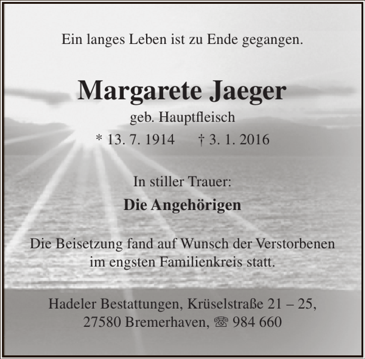 <p>Ein langes Leben ist zu Ende gegangen.</p><p>Margarete Jaeger<br />geb. Hauptfleisch<br />* 13. 7. 1914 † 3. 1. 2016<br />In stiller Trauer:</p><p>Die Angehörigen<br />Die Beisetzung fand auf Wunsch der Verstorbenen<br />im engsten Familienkreis statt.<br />Hadeler Bestattungen, Krüselstraße 21 – 25,<br />27580 Bremerhaven, T 984 660</p>