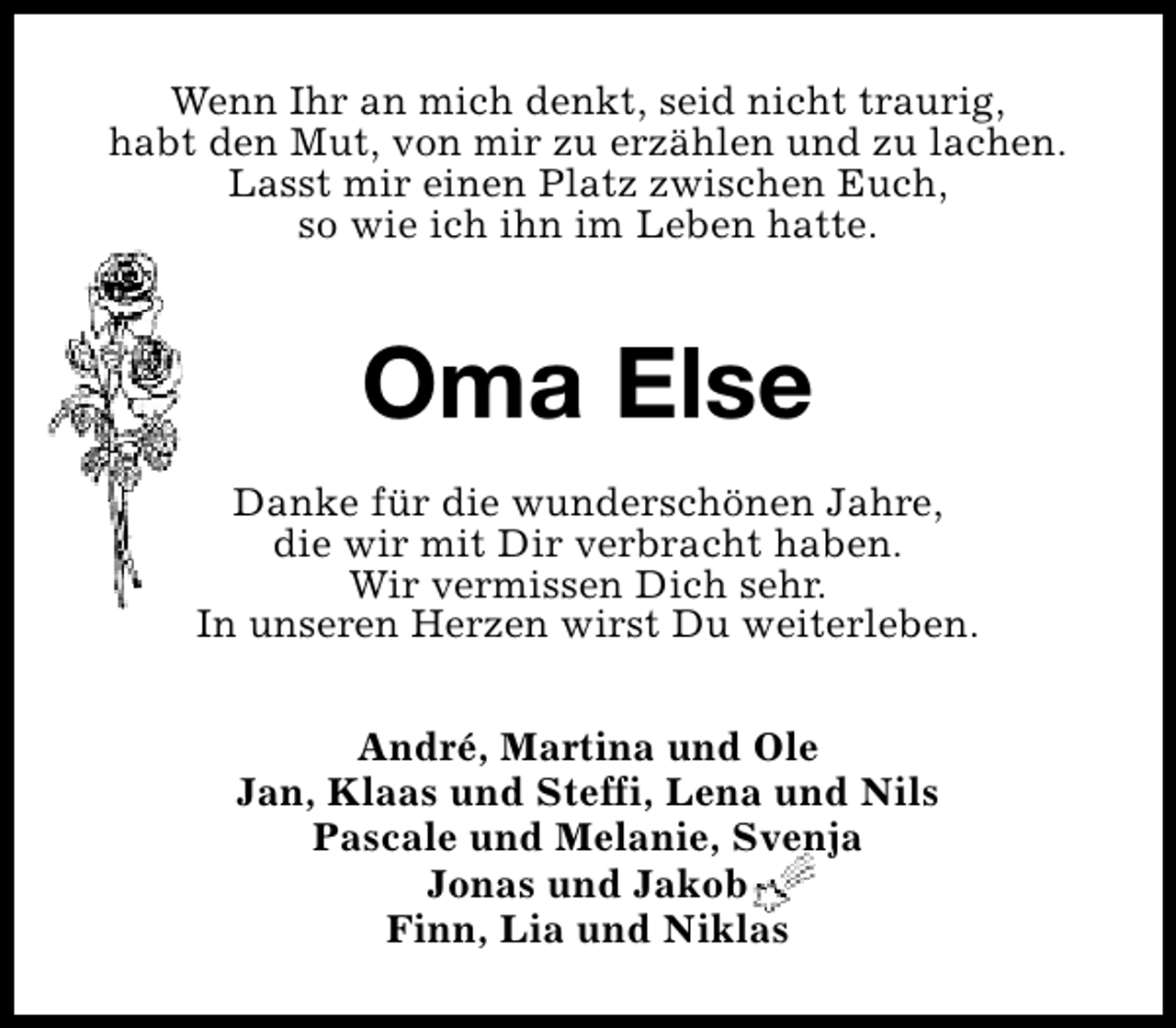 <p>Wenn Ihr an mich denkt, seid nicht traurig,<br />habt den Mut, von mir zu erzählen und zu lachen.<br />Lasst mir einen Platz zwischen Euch,<br />so wie ich ihn im Leben hatte.</p><p>Oma Else<br />Danke für die wunderschönen Jahre,<br />die wir mit Dir verbracht haben.<br />Wir vermissen Dich sehr.<br />In unseren Herzen wirst Du weiterleben.<br />André, Martina und Ole<br />Jan, Klaas und Steffi, Lena und Nils<br />Pascale und Melanie, Svenja<br />Jonas und Jakob<br />Finn, Lia und Niklas</p>