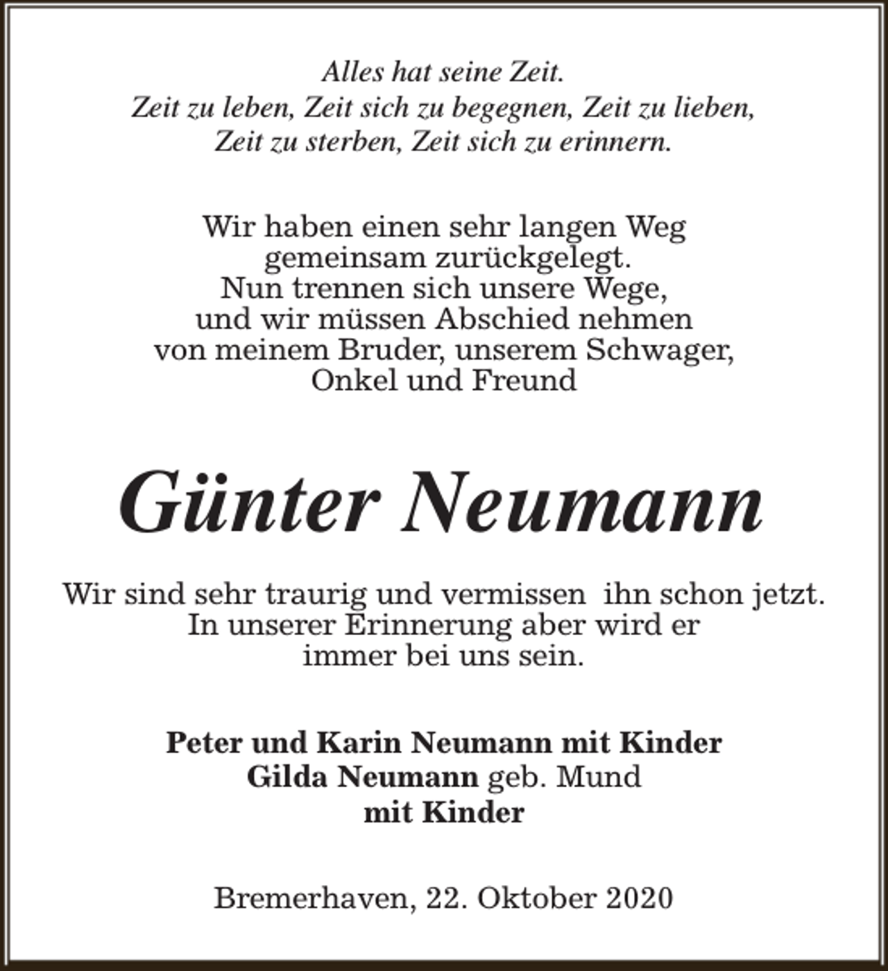 <p>Alles hat seine Zeit.<br />Zeit zu leben, Zeit sich zu begegnen, Zeit zu lieben,<br />Zeit zu sterben, Zeit sich zu erinnern.<br />Wir haben einen sehr langen Weg<br />gemeinsam zurückgelegt.<br />Nun trennen sich unsere Wege,<br />und wir müssen Abschied nehmen<br />von meinem Bruder, unserem Schwager,<br />Onkel und Freund</p><p>Günter Neumann<br />Wir sind sehr traurig und vermissen ihn schon jetzt.<br />In unserer Erinnerung aber wird er<br />immer bei uns sein.<br />Peter und Karin Neumann mit Kinder<br />Gilda Neumann geb. Mund<br />mit Kinder<br />Bremerhaven, 22. Oktober 2020</p>