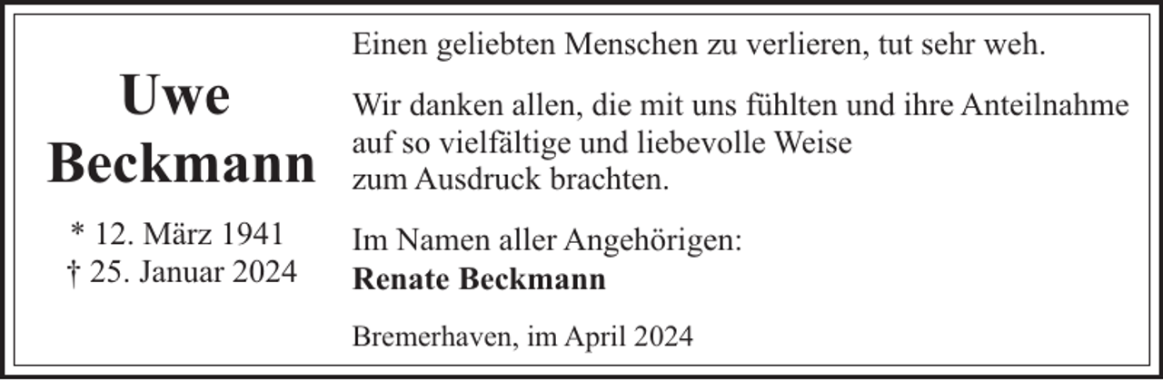 <p>Uwe<br />Beckmann<br />* 12. März 1941<br />† 25. Januar 2024</p><p>Einen geliebten Menschen zu verlieren, tut sehr weh.<br />Wir danken allen, die mit uns fühlten und ihre Anteilnahme<br />auf so vielfältige und liebevolle Weise<br />zum Ausdruck brachten.<br />Im Namen aller Angehörigen:<br />Renate Beckmann<br />Bremerhaven, im April 2024</p>