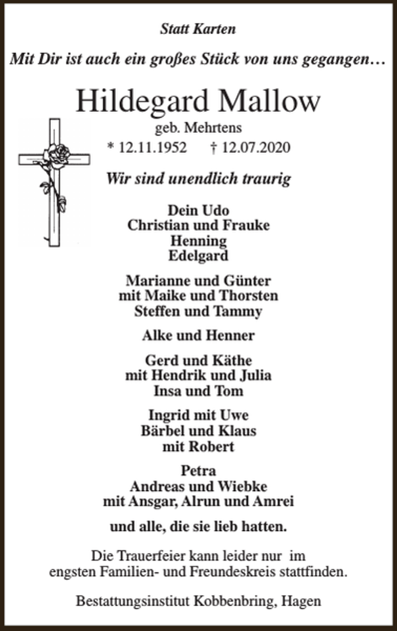 <p>Statt Karten</p><p>Mit Dir ist auch ein großes Stück von uns gegangen…</p><p>Hildegard Mallow<br />geb. Mehrtens<br />* 12.11.1952<br />† 12.07.2020</p><p>Wir sind unendlich traurig<br />Dein Udo<br />Christian und Frauke<br />Henning<br />Edelgard<br />Marianne und Günter<br />mit Maike und Thorsten<br />Steffen und Tammy<br />Alke und Henner<br />Gerd und Käthe<br />mit Hendrik und Julia<br />Insa und Tom<br />Ingrid mit Uwe<br />Bärbel und Klaus<br />mit Robert<br />Petra<br />Andreas und Wiebke<br />mit Ansgar, Alrun und Amrei<br />und alle, die sie lieb hatten.<br />Die Trauerfeier kann leider nur im<br />engsten Familien- und Freundeskreis stattfinden.<br />Bestattungsinstitut Kobbenbring, Hagen</p>