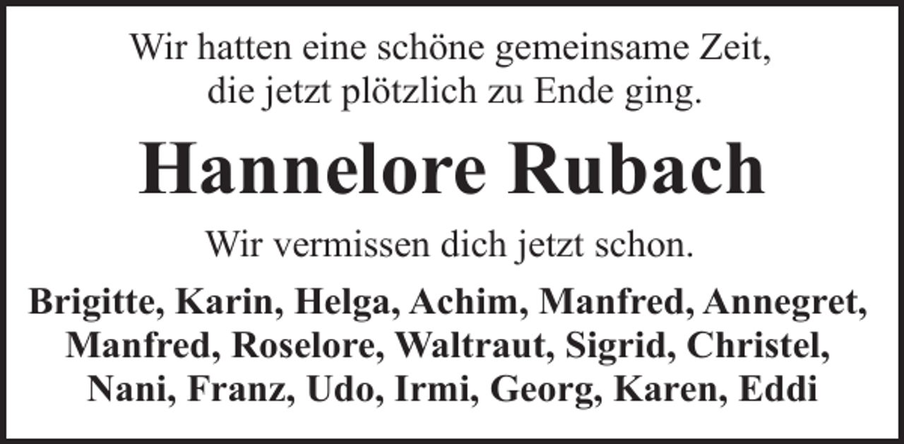 <p>Wir hatten eine schöne gemeinsame Zeit,<br />die jetzt plötzlich zu Ende ging.</p><p>Hannelore Rubach</p><p>Wir vermissen dich jetzt schon.<br />Brigitte, Karin, Helga, Achim, Manfred, Annegret,<br />Manfred, Roselore, Waltraut, Sigrid, Christel,<br />Nani, Franz, Udo, Irmi, Georg, Karen, Eddi</p>