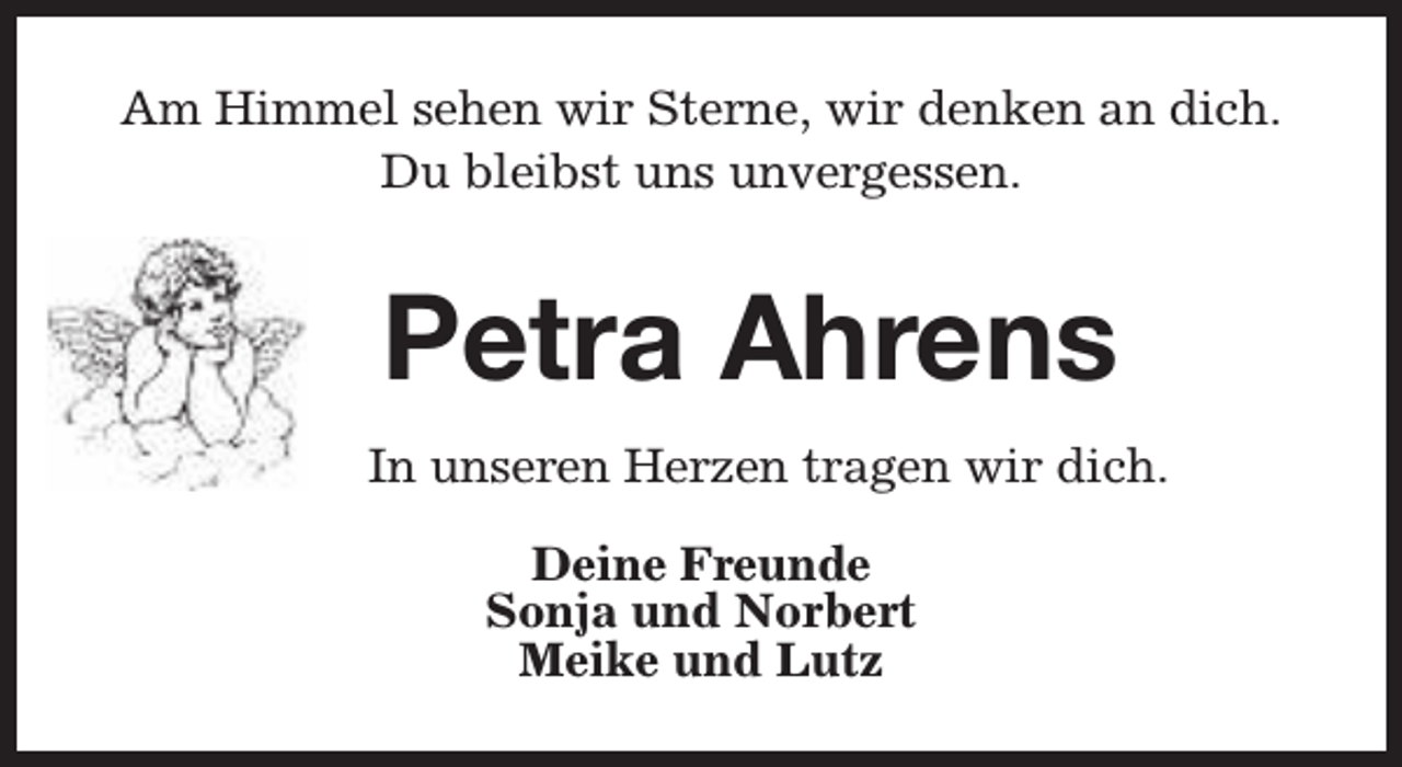 <p>Am Himmel sehen wir Sterne, wir denken an dich.<br />Du bleibst uns unvergessen.</p><p>Petra Ahrens<br />In unseren Herzen tragen wir dich.<br />Deine Freunde<br />Sonja und Norbert<br />Meike und Lutz</p>