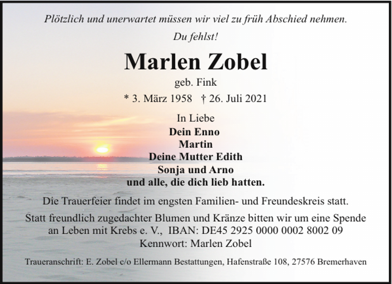 <p>Plötzlich und unerwartet müssen wir viel zu früh Abschied nehmen.<br />Du fehlst!</p><p>Marlen Zobel</p><p>geb. Fink<br />* 3. März 1958 † 26. Juli 2021<br />In Liebe<br />Dein Enno<br />Martin<br />Deine Mutter Edith<br />Sonja und Arno<br />und alle, die dich lieb hatten.<br />Die Trauerfeier findet im engsten Familien- und Freundeskreis statt.<br />Statt freundlich zugedachter Blumen und Kränze bitten wir um eine Spende<br />an Leben mit Krebs e. V., IBAN: DE45 2925 02 8002 09<br />Kennwort: Marlen Zobel<br />Traueranschrift: E. Zobel c/o Ellermann Bestattungen, Hafenstraße 108, 27576 Bremerhaven</p>