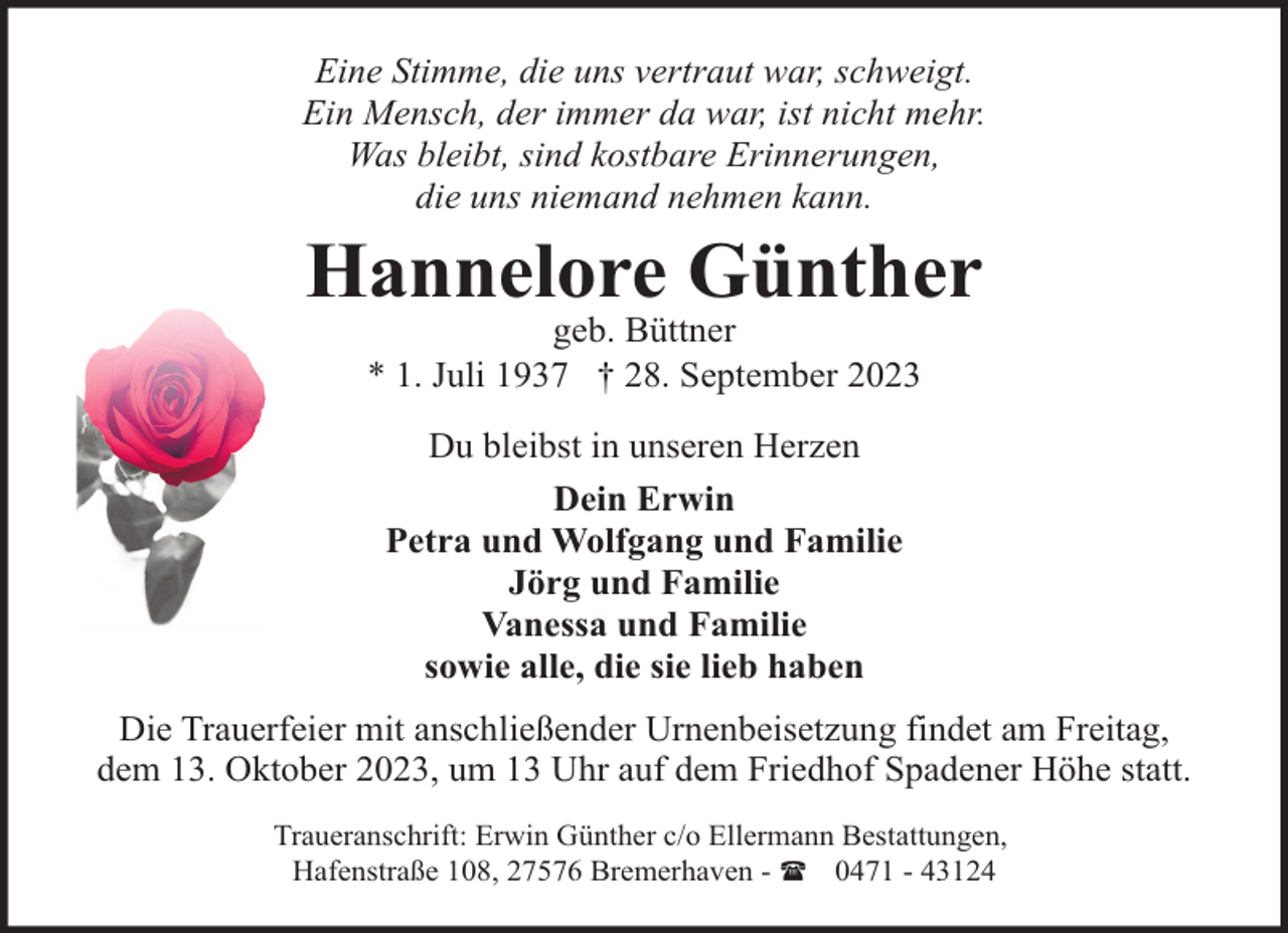 <p>Eine Stimme, die uns vertraut war, schweigt.<br />Ein Mensch, der immer da war, ist nicht mehr.<br />Was bleibt, sind kostbare Erinnerungen,<br />die uns niemand nehmen kann.</p><p>Hannelore Günther<br />geb. Büttner<br />* 1. Juli 1937 † 28. September 2023<br />Du bleibst in unseren Herzen<br />Dein Erwin<br />Petra und Wolfgang und Familie<br />Jörg und Familie<br />Vanessa und Familie<br />sowie alle, die sie lieb haben<br />Die Trauerfeier mit anschließender Urnenbeisetzung findet am Freitag,<br />dem 13. Oktober 2023, um 13 Uhr auf dem Friedhof Spadener Höhe statt.<br />Traueranschrift: Erwin Günther c/o Ellermann Bestattungen,<br />Hafenstraße 108, 27576 Bremerhaven - ( 0471 - 43124</p>