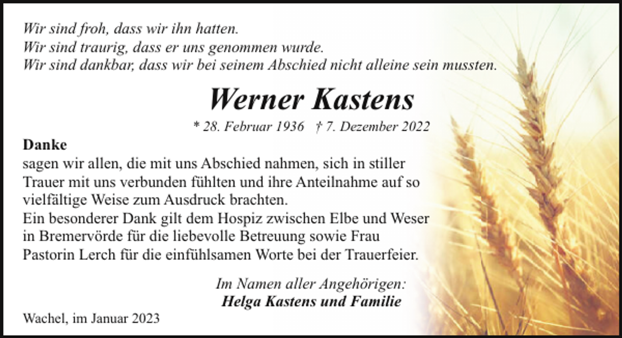 <p>Wir sind froh, dass wir ihn hatten.<br />Wir sind traurig, dass er uns genommen wurde.<br />Wir sind dankbar, dass wir bei seinem Abschied nicht alleine sein mussten.</p><p>Werner Kastens</p><p>* 28. Februar 1936 † 7. Dezember 2022</p><p>Danke<br />sagen wir allen, die mit uns Abschied nahmen, sich in stiller<br />Trauer mit uns verbunden fühlten und ihre Anteilnahme auf so<br />vielfältige Weise zum Ausdruck brachten.<br />Ein besonderer Dank gilt dem Hospiz zwischen Elbe und Weser<br />in Bremervörde für die liebevolle Betreuung sowie Frau<br />Pastorin Lerch für die einfühlsamen Worte bei der Trauerfeier.</p><p>Wachel, im Januar 2023</p><p>Im Namen aller Angehörigen:<br />Helga Kastens und Familie</p>