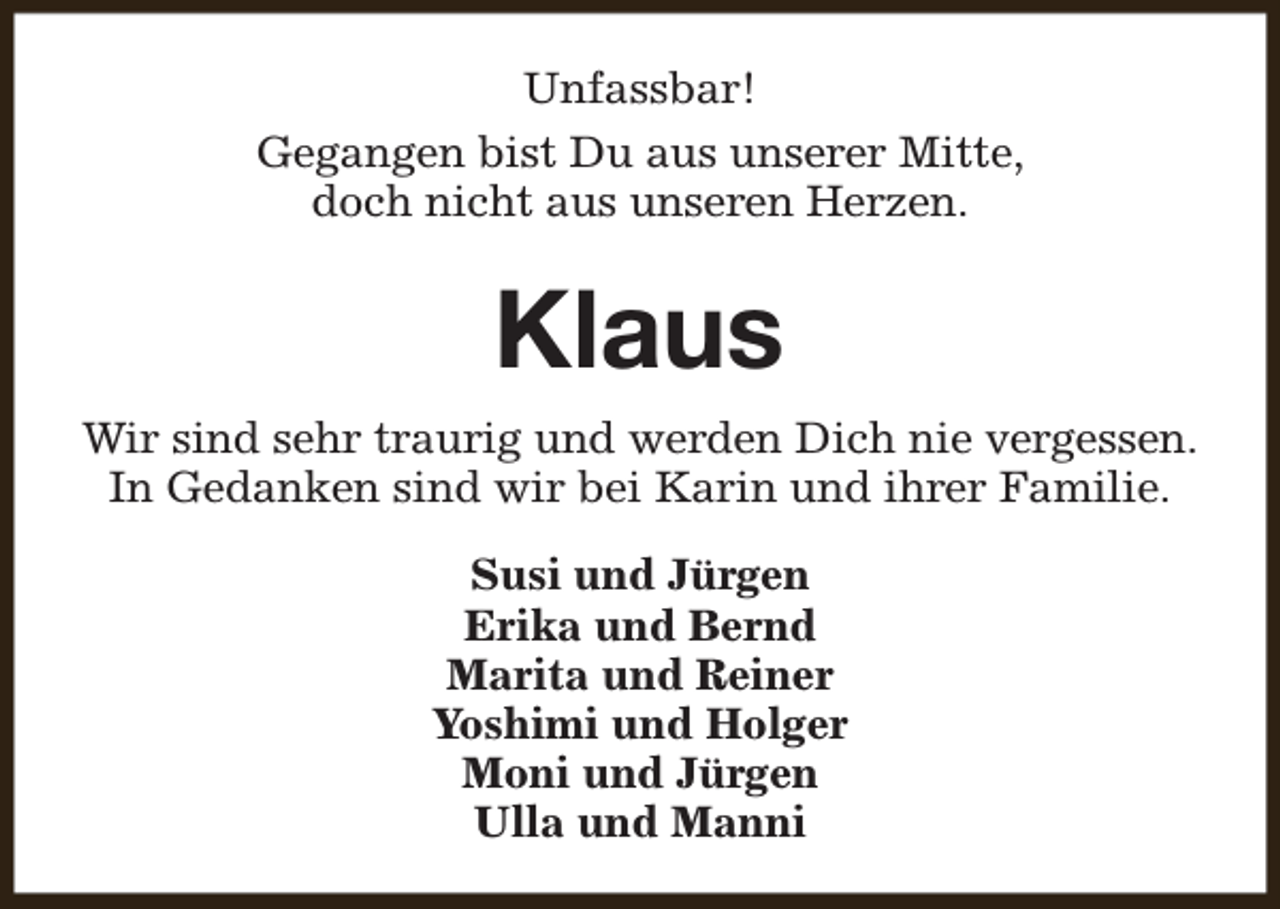 <p>Unfassbar!<br />Gegangen bist Du aus unserer Mitte,<br />doch nicht aus unseren Herzen.</p><p>Klaus<br />Wir sind sehr traurig und werden Dich nie vergessen.<br />In Gedanken sind wir bei Karin und ihrer Familie.<br />Susi und Jürgen<br />Erika und Bernd<br />Marita und Reiner<br />Yoshimi und Holger<br />Moni und Jürgen<br />Ulla und Manni</p>