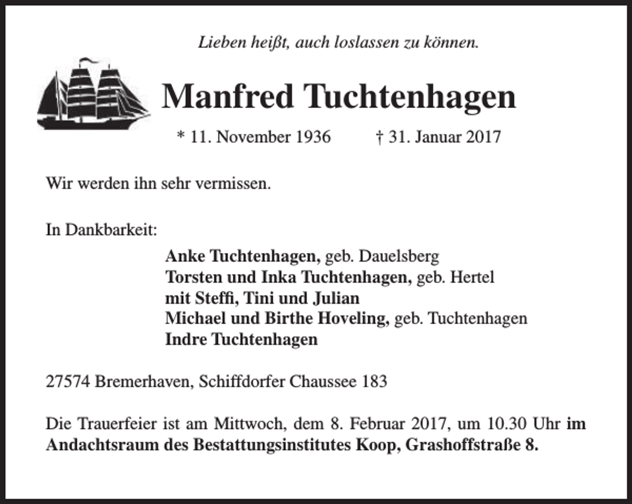 <p>Lieben heißt, auch loslassen zu können.</p><p>Manfred Tuchtenhagen<br />* 11. November 1936</p><p>† 31. Januar 2017</p><p>Wir werden ihn sehr vermissen.<br />In Dankbarkeit:<br />Anke Tuchtenhagen, geb. Dauelsberg<br />Torsten und Inka Tuchtenhagen, geb. Hertel<br />mit Steffi, Tini und Julian<br />Michael und Birthe Hoveling, geb. Tuchtenhagen<br />Indre Tuchtenhagen<br />27574 Bremerhaven, Schiffdorfer Chaussee 183<br />Die Trauerfeier ist am Mittwoch, dem 8. Februar 2017, um 10.30 Uhr im<br />Andachtsraum des Bestattungsinstitutes Koop, Grashoffstraße 8.</p>