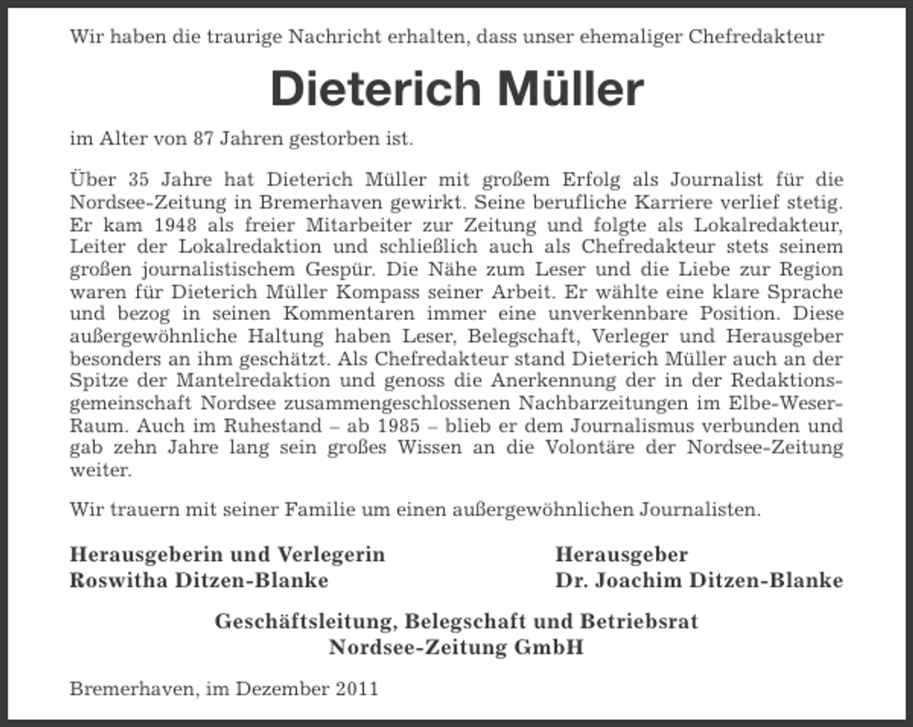 <p>Wir haben die traurige Nachricht erhalten, dass unser ehemaliger Chefredakteur</p><p>Dieterich Müller<br />im Alter von 87 Jahren gestorben ist.<br />Über 35 Jahre hat Dieterich Müller mit großem Erfolg als Journalist für die<br />Nordsee-Zeitung in Bremerhaven gewirkt. Seine berufliche Karriere verlief stetig.<br />Er kam 1948 als freier Mitarbeiter zur Zeitung und folgte als Lokalredakteur,<br />Leiter der Lokalredaktion und schließlich auch als Chefredakteur stets seinem<br />großen journalistischem Gespür. Die Nähe zum Leser und die Liebe zur Region<br />waren für Dieterich Müller Kompass seiner Arbeit. Er wählte eine klare Sprache<br />und bezog in seinen Kommentaren immer eine unverkennbare Position. Diese<br />außergewöhnliche Haltung haben Leser, Belegschaft, Verleger und Herausgeber<br />besonders an ihm geschätzt. Als Chefredakteur stand Dieterich Müller auch an der<br />Spitze der Mantelredaktion und genoss die Anerkennung der in der Redaktionsgemeinschaft Nordsee zusammengeschlossenen Nachbarzeitungen im Elbe-WeserRaum. Auch im Ruhestand – ab 1985 – blieb er dem Journalismus verbunden und<br />gab zehn Jahre lang sein großes Wissen an die Volontäre der Nordsee-Zeitung<br />weiter.<br />Wir trauern mit seiner Familie um einen außergewöhnlichen Journalisten.</p><p>Herausgeberin und Verlegerin<br />Roswitha Ditzen-Blanke</p><p>Herausgeber<br />Dr. Joachim Ditzen-Blanke</p><p>Geschäftsleitung, Belegschaft und Betriebsrat<br />Nordsee-Zeitung GmbH<br />Bremerhaven, im Dezember 2011</p>